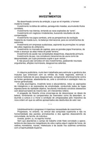 18


                                  6
                           INVESTIMENTOS
    Na desenfreada correria da ambição, a que se vê impelido, o homem
moderno investe.
    Investimento na bôlsa de valôres, perseguindo moedas, acumulando títulos
contábeis.
    Investimento nas loterias, tentando as raras explosões da “sorte”.
    Investimento em negócios mirabolantes, buscando resultados de alta
compensação.
    Investimento nos jogos cambiais, ante as perspectivas da oscilação
freqüente da moeda-ouro, na balança internacional, para os cometimentos da
estroinice.
   Investimento em empresas audaciosas, aspirando às promoções no campo
dos altos negócios do utilitarismo.
   Investimento no mercado de capitais, para os grandes jogos financeiros, de
modo a alcançar as altas metas do poder terreno.
   Investimento da saúde nas competições desportivas, disputando primazia.
   Investimento da paz, nos complexos mecanismos da usura como da
desonestidade, por cujos processos supõe e quer vencer...
   E não poucos são vencidos em tais investimentos, padecendo neuroses
angustiantes, aflições inomináveis, desgovernos odientos.

                                     ***

   A máquina publicitária, muito bem trabalhada para estimular a ganância dos
incautos que sintonizam com os refrões da moda negocista, estimula o
comércio hediondo do sexo desgovernado, conspirando afrontosamente contra
as fontes genésicas, abastardando-as, ante a conivência e aceitação mais ou
menos generalizada.
   A onda alucinógena, invadindo lares e educandários, reduz as aspirações
da inteligência e as expressões da emotividade, conduzindo todos às fugas
espetaculares da realidade objetiva, facultando inevitáveis conúbios obsessivos
com desencarnadoS do mesmo teor, em intercâmbio nefário.
   A pregação da filosofia cínica encarrega-se de descoroçoar os ideais da
beleza, fomentando os campeonatos da insensatez como da desordem, re-
duzindo a cultura e a moral à condição de ultrapassadas pelo impositivo da
nova ordem em que os valôres apresentados são destituídos de valor real.

                                     ***

   Indubitavelmente o progresso é imperiosa necessidade de crescimento.
   Progressos, no entanto, na vertical das conquistas superiores e não na
horizontalidade das paixões animalizantes e dos agentes dissociativOs da
comunidade, da família, do indivíduo.
   Investe, porém, tu, no espírito imortal.
   Sem que abandones o campo de trabalho onde fôste convidado a operar,
lembra-te dos tesouros inesgotáveis da vida e aplica algum capital de horas, de
valôres monetários, morais, intelectuais e da saúde nos sublimes comércios
com a Espiritualidade Superior.
 