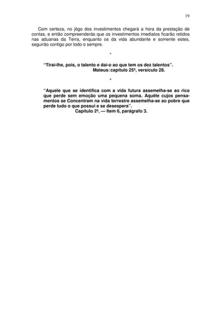 19

   Com certeza, no jôgo dos investimentos chegará a hora da prestação de
contas, e então compreenderás que os investimentos imediatos ficarão retidos
nas aduanas da Terra, enquanto os da vida abundante e somente estes,
seguirão contigo por todo o sempre.

                                     *

     “Tirai-lhe, pois, o talento e dai-o ao que tem os dez talentos”.
                               Mateus: capítulo 25º, versículo 28.

                                     *

     “Aquele que se identifica com a vida futura assemelha-se ao rico
     que perde sem emoção uma pequena soma. Aquêle cujos pensa-
     mentos se Concentram na vida terrestre assemelha-se ao pobre que
     perde tudo o que possui e se desespera”.
                   Capítulo 2º, — Item 6, parágrafo 3.
 