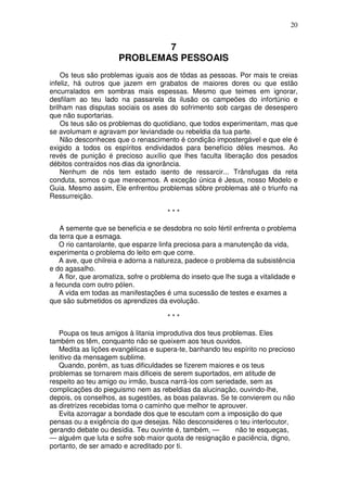 20


                              7
                      PROBLEMAS PESSOAIS
    Os teus são problemas iguais aos de tôdas as pessoas. Por mais te creias
infeliz, há outros que jazem em grabatos de maiores dores ou que estão
encurralados em sombras mais espessas. Mesmo que teimes em ignorar,
desfilam ao teu lado na passarela da ilusão os campeões do infortúnio e
brilham nas disputas sociais os ases do sofrimento sob cargas de desespero
que não suportarias.
    Os teus são os problemas do quotidiano, que todos experimentam, mas que
se avolumam e agravam por leviandade ou rebeldia da tua parte.
    Não desconheces que o renascimento é condição impostergável e que ele é
exigido a todos os espíritos endividados para benefício dêles mesmos. Ao
revés de punição é precioso auxílio que lhes faculta liberação dos pesados
débitos contraídos nos dias da ignorância.
    Nenhum de nós tem estado isento de ressarcir... Trânsfugas da reta
conduta, somos o que merecemos. A exceção única é Jesus, nosso Modelo e
Guia. Mesmo assim, Ele enfrentou problemas sõbre problemas até o triunfo na
Ressurreição.

                                      ***

   A semente que se beneficia e se desdobra no solo fértil enfrenta o problema
da terra que a esmaga.
   O rio cantarolante, que esparze linfa preciosa para a manutenção da vida,
experimenta o problema do leito em que corre.
   A ave, que chilreia e adorna a natureza, padece o problema da subsistência
e do agasalho.
   A flor, que aromatiza, sofre o problema do inseto que lhe suga a vitalidade e
a fecunda com outro pólen.
   A vida em todas as manifestações é uma sucessão de testes e exames a
que são submetidos os aprendizes da evolução.

                                      ***

   Poupa os teus amigos à litania improdutiva dos teus problemas. Eles
também os têm, conquanto não se queixem aos teus ouvidos.
   Medita as lições evangélicas e supera-te, banhando teu espírito no precioso
lenitivo da mensagem sublime.
   Quando, porém, as tuas dificuldades se fizerem maiores e os teus
problemas se tornarem mais dificeis de serem suportados, em atitude de
respeito ao teu amigo ou irmão, busca narrá-los com seriedade, sem as
complicações do pieguismo nem as rebeldias da alucinação, ouvindo-lhe,
depois, os conselhos, as sugestões, as boas palavras. Se te convierem ou não
as diretrizes recebidas toma o caminho que melhor te aprouver.
   Evita azorragar a bondade dos que te escutam com a imposição do que
pensas ou a exigência do que desejas. Não desconsideres o teu interlocutor,
gerando debate ou desídia. Teu ouvinte é, também, —        não te esqueças,
— alguém que luta e sofre sob maior quota de resignação e paciência, digno,
portanto, de ser amado e acreditado por ti.
 