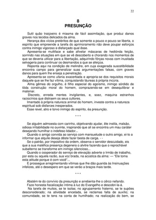 22


                                  8
                              PRESUNÇÃO
    Sutil quão traiçoeiro é miasma de fácil assimilação, que produz danos
graves nos tecidos delicados da alma.
    Herança dos vícios pretéritos de que somente a pouco e pouco se liberta, o
espírito que empreende a tarefa do aprimoramento não deve poupar esforços
contra inimigo vigoroso e disfarçado qual êsse.
    Apresenta-se multiface e sabe afivelar máscaras de hediónda feição,
sorrindo nas situações em que se vê descoberto e chorando nos momentos de
que se deveria utilizar para a libertação, adquirindo fõrças novas com inusitada
selvageria para continuar os desmandos a que se afeiçoa.
    Reponta aqui na condição de melindre, em cuja exagerada suscetibilidade
encontra campo para generalizar suas argumentações falsas, com graves
danos para quem lhe enseja a penetração.
    Apresenta-se como ufania exacerbada e apropria-se dos requisitos morais
daquele que se lhe faz vítima, conquistando láureas à própria incúria.
    Alma gêmea do orgulho, é filho especial do egoísmo, inimigo sórdido de
tôda construção moral do homem, comprazendo-se em desequilibrar e
malsinar.
    Discreto, enreda mentes invigilantes, e, soez, maquina estranhos
raciocínios que distraem os seus cultores.
   Imantado à própria natureza animal do homem, investe contra a natureza
espiritual sob disfarces inesperados.
   Esse revel, atro e torvo inimigo do espírito, éa presunção.

                                      ***

    Se alguém admoesta com carinho, objetivando ajudar, êle instila, malsão,
odiosa irritabilidade no ouvinte, inspirando que ali se encontra um mau caráter
desejando humilhar o indefeso lidador...
    Quando o amigo convida ao serviço com mansuetude o outro amigo, ei-lo a
informar que alquile deseja dêste fazer besta de carga. - -
    Se o patrão, por impositivo da ordem, observa o servidor descuidado, eis
que a sua maléfica presença degenera o alvitre fazendo que o reprochável
subalterno se transforme em inimigo silencioso...
    Quando o cooperador do serviço de elevação adverte o Irmão de trabalho,
por esta ou aquela razão, sua voz brada, na acústica da alma: — “Ele toma
esta atitude porque é com você”...
    E prossegue arregimentando vítimas que lhe dão guarida às Insinuações
infelizes, até o desespero em que se verão a braços mais tarde.

                                      ***

   Abstém-te do convívio da presunção e arrebenta-lhe o cêrco nefando.
   Faze honesta fiscalização íntima à luz do Evangelho e descobri-la-á.
   Na tarefa de muitos, se te isolas; no agrupamento fraterno, se te supões
desconsiderado; na atividade encetada, se reclamas falta de auxílio; na
comunidade, se te tens na conta de humilhado; na realização do bem, se
 