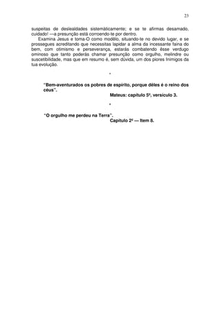 23

suspeitas de deslealdades sistemàticamente; e se te afirmas desamado,
cuidado! —a presunção está corroendo-te por dentro.
   Examina Jesus e toma-O como modêlo, situando-te no devido lugar, e se
prossegues acreditando que necessitas lapidar a alma da incessante faina do
bem, com otimismo e perseverança, estarás combatendo êsse verdugo
ominoso que tanto poderás chamar presunção como orgulho, melindre ou
suscetibilidade, mas que em resumo é, sem dúvida, um dos piores Inimigos da
tua evolução.

                                     *

     “Bem-aventurados os pobres de espírito, porque dêles é o reino dos
     céus”.
                                 Mateus: capítulo 5º, versículo 3.

                                     *

     “O orgulho me perdeu na Terra”.
                                  Capítulo 2º — Item 8.
 
