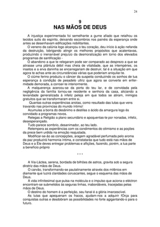 24


                                       9
                     NAS MÃOS DE DEUS
    A injustiça experimentada foi semelhante a gume afiado que retalhou os
tecidos sutis do espírito, deixando escombros nos painéis da esperança onde
antes se desenhavam edificações nobilitantes.
    O veneno da calúnia logo alcançou o teu coração, deu início à ação nefanda
da destruição, lobrigando atingir os melhores propósitos que acalentavas,
produzindo o inenarrável prejuízo da desmoralização em torno dos elevados
programas de santificação -
    O abandono a que te relegaram pode ser comparado ao desprezo a que se
atirasse uma plântula débil mas cheia de vitalidade, que as intempéries, os
insetos e a erva daninha se encarregariam de destruir, tal é a situação em que
agora te achas ante as circunstâncias várias que poderiam aniquilar-te.
    O ciúme ferino produziu o câncer da suspeita conduzindo os sonhos de tua
esperança à condição de pesadelo ultriz que agora se converte em enfer-
midade demorada, a corroer-te interiormente.
    A malquerença acercou-se da porta do teu lar, e de convidada pela
negligência da família tornou-se residente e senhora da casa, aliciando a
leviandade generalizada à infeliz peleja em que todos se atiram, inimigos
gratuitos que se transformaram entre si.
     Quantas outras experiências anotas, como resultado das lutas que vens
travando nas províncias do mundo íntimo!
    Acumulas a borra do desânimo e destilas o ácido da amargura logo és
convidado a programas novos.
    Relegas a Religião a plano secundário e apoquentas-te por nonadas, infeliz,
desesperançado.
    Tudo parece sombrio, desanimador, ao teu lado.
    Retempera as experiências com os condimentos do otimismo e as poções
da prece bem urdida na emoção reajustada.
    Modificar-se-ão as concepções, aragem agradável perfumada pelo aroma
da paz produzirá harmonia íntima, e constatarás que tudo está nas mãos de
Deus e a Êle deves entregar problemas e aflições, fazendo, porém, a tua parte
a benefício próprio

                                      ***

    A Via-Láctea, serena, bordada de bilhões de astros, gravita sob a segura
diretriz das mãos de Deus.
    O carvão, transformando-se paulatinamente através dos milênios em
diamante que luzirá claridades coruscantes, segue o esquema das mãos de
Deus.
    A vida infinitesimal que pulsa na molécula e o impulso que aciona o eléctron
encontram-se submetidos às seguras linhas, inabordáveis, tracejadas pelas
mãos de Deus.
    O destino do homem é a perfeição, seu fanal é a glória imarcescível.
    As lutas que apequenam os fracos, ajudam-nos a adquirir fOrça para
conquistas outras e desdobram as possibilidades no forte agigantando-o para o
futuro.
 