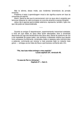 25

    Não te aferres, desse modo, aos incidentes lamentáveis da jornada
evolutiva.
    Problema é teste à aprendizagem moral e dor significa exame em face às
conquistas do espírito.
    Assim, liberta-te dos que te escravizaram com os seus atos à angústia que
teima por dilacerar-te, abre os braços no rumo do amanhã e avança tranqüilo.
    Jesus não é apenas oportunidade redentora, representa, também, lição viva
que não pode ser desconsiderada.

                                    ***

   Quando os amigos O abandonaram, experimentando inenarrável soledade;
à hora em que todos os Seus ditos foram deturpados; face à constrição
decorrente da fuga dos beneficiários dos Seus atos; diante do azedume de uns
e da impiedade de quase todos; nas sombras a obsessão coletiva que àquela
hora campeava triunfalmente, contemplou todos e repassou pela memória atos
e palavras, culminando por ensinar a mais preciosa lição no instante mais
grave: — entregou-se às mãos de Deus e permaneceu confiante até o fim.

                                      *

      “Pai, nas tuas mãos entrego o meu espírito”.
                             Lucas:capítulo 23º, versículo 46.

                                      *

      “A casa do Pai é o Universo”.
                        Capítulo 3º — Item 2.
 