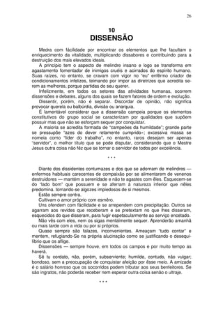 26


                                      10
                            DISSENSÃO
    Medra com fácilidade por encontrar os elementos que lhe facultam o
enriquecimento da vitalidade, multiplicando dissabores e contribuindo para a
destruição dos mais elevados ideais.
    A princípio tem o aspecto de melindre insano e logo se transforma em
agastamento fomentador de inimigos cruéis e acirrados do espírito humano.
Suas raízes, no entanto, se cravam com vigor no “eu” enfêrmo criador de
condicionamentos infelizes, teimando por impor as diretrizes que acredita se-
rem as melhores, porque partidas do seu querer.
    Infelizmente, em todos os setores das atividades humanas, ocorrem
dissensões e debates, alguns dos quais se fazem fatores de ordem e evolução.
    Dissentir, porém, não é separar. Discordar de opinião, não significa
provocar querela ou balbúrdia, divisão ou anarquia.
    É lamentável considerar que a dissensão campeia porque os elementos
constitutivos do grupo social se caracterizam por qualidades que supõem
possuir mas que não se esforçam sequer por conquistar.
    A maioria se acredita formada de “campeões da humildade”; grande parte
se pressupõe “azes do dever retamente cumprido»; excessiva massa se
nomeia como “líder do trabalho”, no entanto, raros desejam ser apenas
“servidor”, o melhor título que se pode disputar, considerando que o Mestre
Jesus outra coisa não fêz que se tornar o servidor de todos por excelência.

                                      ***

    Diante dos dissidentes contumazes e dos que se adornam de melindres —
enfermos habituais carecentes de compaixão por se alimentarem de venenos
destruidores — mantém a serenidade e não te agastes com êles. Esquecem-se
do “lado bom” que possuem e se aferram à natureza inferior que nêles
predomina. tornando-se algozes impiedosos de si mesmos.
    Estão sempre contra.
    Cultivam o amor próprio com esmêro.
    Uns ofendem com fácilidade e se arrependem com precipitação. Outros se
agarram aos revides que receberam e se pretextam no que lhes disseram,
esquecidos do que disseram, para fugir espetacularmente ao serviço encetado.
    Não vês com eles, nem os sigas mentalmente sequer. Aprenderão amanhã
ou mais tarde com a vida ou por si próprios.
     Quase sempre são falazes, inconvenientes. Ameaçam “tudo contar” e
mentem, refugiando-Se na própria alucinação como se justificando o desequi-
líbrio que os aflige.
     Dissensões — sempre houve, em todos os campos e por muito tempo as
haverá.
     Sê tu cordato, não, porém, subserviente; humilde, contudo, não vulgar;
bondoso, sem a preocupação de conquistar afeição por êsse meio. A amizade
é o salário honroso que os socorridos podem tributar aos seus benfeitores. Se
são ingratos, não poderás receber nem esperar outra coisa senão o ultraje.

                                ***
 