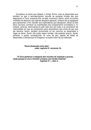 27



    Considerar as dores que afligiam o Amigo Divino, ante as dissensões que
dividiam os que o acompanhavam; escutar as querelas miúdas dos que
disputavam a Terra, enquanto Ele, ao lado, ensinava o Reino; sentir os ciúmes
mórbidos do desamor que apenas desejava aparecer, embora ele se apagasse
para apresentar o Pai; atender aos exploradores que desejavam utilizar-se dos
Seus recursos; conhecer as imperfeições dos companheiros convidados e, no
entanto, amá-los, estimulando-os pelo lado bom de modo a se levantarem da
inferioridade em que se compraziam para ascenderem aos cimos da paz que
ele oferecia. Assim, também encontrarás no teu caminho as dissensões e
fugas ao dever. Quem não puder seguir contigo, não poderás exigi-lo. Ajuda,
portanto, e passa, prosseguindo no rumo da paz, apesar de tôdas as
dissensões e ofensas que te chegarem na tarefa maior da tua redenção.

                                      *

            “Havia dissensão entre eles”.
                        João: capítulo 9º, versículo 16.

                                      *

    “A Terra pertence à categoria dos mundos de expiação e provas,
razão porque aí vive o homem a braços com tantas misérias”
                              Capítulo 3º — Item 4.
 