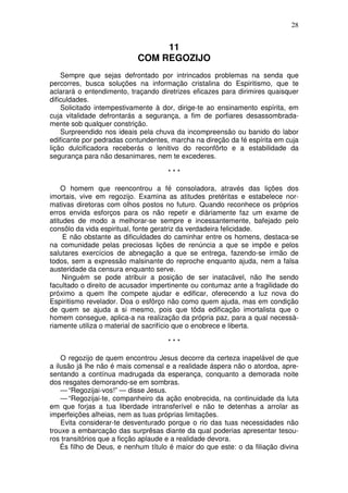 28


                                11
                           COM REGOZIJO
    Sempre que sejas defrontado por intrincados problemas na senda que
percorres, busca soluções na informação cristalina do Espiritismo, que te
aclarará o entendimento, traçando diretrizes eficazes para dirimires quaisquer
dificuldades.
    Solicitado intempestivamente à dor, dirige-te ao ensinamento espírita, em
cuja vitalidade defrontarás a segurança, a fim de porfiares desassombrada-
mente sob qualquer constrição.
    Surpreendido nos ideais pela chuva da incompreensão ou banido do labor
edificante por pedradas contundentes, marcha na direção da fé espírita em cuja
lição dulcificadora receberás o lenitivo do reconfôrto e a estabilidade da
segurança para não desanimares, nem te excederes.

                                     ***

    O homem que reencontrou a fé consoladora, através das lições dos
imortais, vive em regozijo. Examina as atitudes pretéritas e estabelece nor-
mativas diretoras com olhos postos no futuro. Quando reconhece os próprios
erros envida esforços para os não repetir e diàriamente faz um exame de
atitudes de modo a melhorar-se sempre e incessantemente, bafejado pelo
consôlo da vida espiritual, fonte geratriz da verdadeira felicidade.
     E não obstante as dificuldades do caminhar entre os homens, destaca-se
na comunidade pelas preciosas lições de renúncia a que se impõe e pelos
salutares exercícios de abnegação a que se entrega, fazendo-se irmão de
todos, sem a expressão malsinante do reproche enquanto ajuda, nem a falsa
austeridade da censura enquanto serve.
     Ninguém se pode atribuir a posição de ser inatacável, não lhe sendo
facultado o direito de acusador impertinente ou contumaz ante a fragilidade do
próximo a quem lhe compete ajudar e edificar, oferecendo a luz nova do
Espiritismo revelador. Doa o esfôrço não como quem ajuda, mas em condição
de quem se ajuda a si mesmo, pois que tôda edificação imortalista que o
homem consegue, aplica-a na realização da própria paz, para a qual necessà-
riamente utiliza o material de sacrifício que o enobrece e liberta.

                                     ***

    O regozijo de quem encontrou Jesus decorre da certeza inapelável de que
a ilusão já lhe não é mais comensal e a realidade áspera não o atordoa, apre-
sentando a contínua madrugada da esperança, conquanto a demorada noite
dos resgates demorando-se em sombras.
    — “Regozijai-vos!” — disse Jesus.
    — “Regozijai-te, companheiro da ação enobrecida, na continuidade da luta
em que forjas a tua liberdade intransferível e não te detenhas a arrolar as
imperfeições alheias, nem as tuas próprias limitações.
    Evita considerar-te desventurado porque o rio das tuas necessidades não
trouxe a embarcação das surprêsas diante da qual poderias apresentar tesou-
ros transitórios que a ficção aplaude e a realidade devora.
    És filho de Deus, e nenhum título é maior do que este: o da filiação divina
 