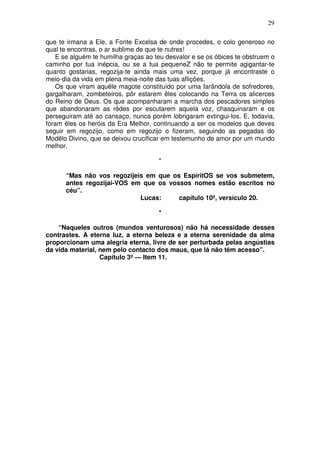 29

que te irmana a Ele, a Fonte Excelsa de onde procedes, o colo generoso no
qual te encontras, o ar sublime de que te nutres!
   E se alguém te humilha graças ao teu desvalor e se os óbices te obstruem o
caminho por tua inépcia, ou se a tua pequeneZ não te permite agigantar-te
quanto gostarias, regozija-te ainda mais uma vez, porque já encontraste o
meio-dia da vida em plena meia-noite das tuas aflições.
   Os que viram aquêle magote constituído por uma farândola de sofredores,
gargalharam, zombeteiros, pôr estarem êles colocando na Terra os alicerces
do Reino de Deus. Os que acompanharam a marcha dos pescadores simples
que abandonaram as rêdes por escutarem aquela voz, chasquinaram e os
perseguiram até ao cansaço, nunca porém lobrigaram extingui-los. E, todavia,
foram êles os heróis da Era Melhor, continuando a ser os modelos que deves
seguir em regozijo, como em regozijo o fizeram, seguindo as pegadas do
Modêlo Divino, que se deixou crucificar em testemunho de amor por um mundo
melhor.

                                      *

      “Mas não vos regozijeis em que os EspíritOS se vos submetem,
      antes regozijai-VOS em que os vossos nomes estão escritos no
      céu”.
                            Lucas:     capítulo 10º, versículo 20.

                                      *

    “Naqueles outros (mundos venturosos) não há necessidade desses
contrastes. A eterna luz, a eterna beleza e a eterna serenidade da alma
proporcionam uma alegria eterna, livre de ser perturbada pelas angústias
da vida material, nem pelo contacto dos maus, que lá não têm acesso”.
                  Capítulo 3º — Item 11.
 