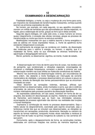 30


                          12
             EXAMINANDO A DESENCARNAÇÃO
    Fatalidade biológica, a morte, ou seja a mudança de uma forma para outra,
por impositivo da necessidade de transformações incessantes, começa quando
ocorrem as primeiras expressões da vida.
    No homem, por exemplo, em cada segundo, no seu aparêlho circulatório,
morrem um milhão de hemácias que são aproveitadas por células especiais, no
fígado, para a elaboração de outras, graças ao ferro que é delas extraído.
    Segundo alguns biólogos, em cada sete anos, o corpo humano se renova
quase integralmente, à exceção das células nervosas, graças ao processo de
transformação ou morte que ocorre na estrutura somática.
    Modificações incessantes em que a matéria assume a forma energética e
esta se adensa em novas expressões físicas, a, morte da aparência éuma
constante indispensável à evolução.
    Do resfriamento da energia que se condensa em matéria, da dissociação
das moléculas para o retôrno à energia, no homem, o espírito, que é o
modelador da forma, sofre na sua intimidade os diversos fenômenos de
aglutinação e desagregaçãO estrutural.
    Morrer, portanto, ou desencarnar, significa, só-mente, mudar de estado.

                                     ***

    A desencarnação tem início de dentro para fora do corpo, nos tecidos sutis
do perispírito, que condicionado a vibrações especiais, encarregadas de
manterem a vitalidade físiopsíquica, começam a perder a sintonia, por cuja
exteriorização mantêm nas suas órbitas as moléculas constitutivas da matéria.
    Mesmo nas ocorrências da desencarnação violenta, por circunstâncias de
vária ordem, não obstante a morte fisiológica por interrupção da corrente
mantenedora da vitalidade, o processo desencarnatório só a pouco e pouco se
consuma, através da liberação dos liames psicossomáticos que se encontram
imantados ao corpo.
    Disso decorrem as sensações violentas, danosas, aflitivas que
experimentam os desencarnados, ainda imantados à carne, que são à violência
arrancados da estrutura material, sem o correspondente desligamento dos
núcleos vitalizadores pelo processo paulatino da dissociação liberativa.
    As expressões cadavéricas, em tais casos, transitam em forma de dor ou
angústia, dos tecidos em decomposição ao espírito, mediante a complexa rêde
de filamentos semi-materiais que se fixam nas intimidades celulares,
encarregadas do processo aglutinador dos átomos nas realidades das funções
e formas fisiológicas.
    Expressiva a contribuição da mente no processo desencarnatório. Seja o
hábito salutar do desprendimento, exercitado pelo espírito encarnado, seja a
lembrança mental dos que se vinculam aos desencarnados, as vibrações se
transformam em sensações, produzindo, obviamente, liberação ou cativeiro do
espírito às formas materiais, conquanto muitas vêzes reduzidas a resíduos já
em fase final de fusão na química inorgânica do subsolo ou nas carneiras em
que jazem.
    Comumente, após o desaparecimento da forma, as construções mentais,
elaboradas em contínuas fixações nos centros da memória espiritual, se
 
