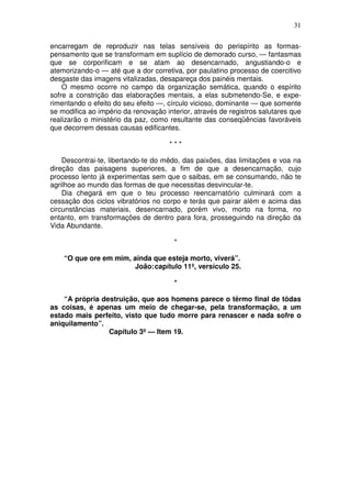 31

encarregam de reproduzir nas telas sensíveis do perispírito as formas-
pensamento que se transformam em suplício de demorado curso, — fantasmas
que se corporificam e se atam ao desencarnado, angustiando-o e
atemorizando-o — até que a dor corretiva, por paulatino processo de coercitivo
desgaste das imagens vitalizadas, desapareça dos painéis mentais.
    O mesmo ocorre no campo da organização semática, quando o espírito
sofre a constrição das elaborações mentais, a elas submetendo-Se, e expe-
rimentando o efeito do seu efeito —, círculo vicioso, dominante — que somente
se modifica ao império da renovação interior, através de registros salutares que
realizarão o ministério da paz, como resultante das conseqüências favoráveis
que decorrem dessas causas edificantes.

                                      ***

    Descontrai-te, libertando-te do mêdo, das paixões, das limitações e voa na
direção das paisagens superiores, a fim de que a desencarnação, cujo
processo lento já experimentas sem que o saibas, em se consumando, não te
agrilhoe ao mundo das formas de que necessitas desvincular-te.
    Dia chegará em que o teu processo reencarnatório culminará com a
cessação dos ciclos vibratórios no corpo e terás que pairar além e acima das
circunstâncias materiais, desencarnado, porém vivo, morto na forma, no
entanto, em transformações de dentro para fora, prosseguindo na direção da
Vida Abundante.

                                       *

    “O que ore em mim, ainda que esteja morto, viverá”.
                       João: capítulo 11º, versículo 25.

                                       *

    “A própria destruição, que aos homens parece o têrmo final de tôdas
as coisas, é apenas um meio de chegar-se, pela transformação, a um
estado mais perfeito, visto que tudo morre para renascer e nada sofre o
aniquilamento”.
                 Capítulo 3º — Item 19.
 