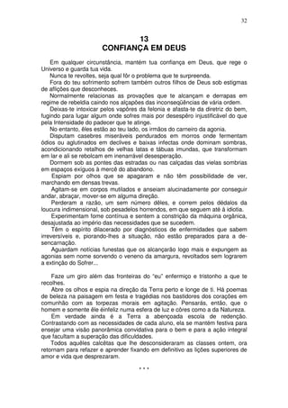32


                              13
                       CONFIANÇA EM DEUS
    Em qualquer circunstância, mantém tua confiança em Deus, que rege o
Universo e guarda tua vida.
    Nunca te revoltes, seja qual fôr o problema que te surpreenda.
    Fora do teu sofrimento sofrem também outros filhos de Deus sob estigmas
de aflições que desconheces.
    Normalmente relacionas as provações que te alcançam e derrapas em
regime de rebeldia caindo nos alçapões das inconseqüências de vária ordem.
    Deixas-te intoxicar pelos vapôres da felonia e afasta-te da diretriz do bem,
fugindo para lugar algum onde sofres mais por desespêro injustificável do que
pela Intensidade do padecer que te atinge.
    No entanto, êles estão ao teu lado, os irmãos do carneiro da agonia.
    Disputam casebres miseráveis pendurados em morros onde fermentam
ódios ou aglutinados em declives e baixas infectas onde dominam sombras,
acondicionando retalhos de velhas latas e tábuas imundas, que transformam
em lar e ali se rebolcam em inenarrável desesperação.
    Dormem sob as pontes das estradas ou nas calçadas das vielas sombrias
em espaços exíguos à mercê do abandono.
     Espiam por olhos que se apagaram e não têm possibilidade de ver,
marchando em densas trevas.
     Agitam-se em corpos mutilados e anseiam alucinadamente por conseguir
andar, abraçar, mover-se em alguma direção.
     Perderam a razão, um sem número dêles, e correm pelos dédalos da
loucura indimensional, sob pesadelos horrendos, em que seguem até à idiotia.
     Experimentam fome contínua e sentem a constrição da máquina orgânica,
desajustada ao império das necessidades que se sucedem.
     Têm o espírito dilacerado por diagnósticos de enfermidades que sabem
irreversíveis e, piorando-lhes a situação, não estão preparados para a de-
sencarnação.
     Aguardam notícias funestas que os alcançarão logo mais e expungem as
agonias sem nome sorvendo o veneno da amargura, revoltados sem lograrem
a extinção do Sofrer...

    Faze um giro além das fronteiras do “eu” enfermiço e tristonho a que te
recolhes.
    Abre os olhos e espia na direção da Terra perto e longe de ti. Há poemas
de beleza na paisagem em festa e tragédias nos bastidores dos corações em
comunhão com as torpezas morais em agitação. Pensarás, então, que o
homem e somente êle éinfeliz numa esfera de luz e côres como a da Natureza.
    Em verdade ainda é a Terra a abençoada escola de redenção.
Contrastando com as necessidades de cada aluno, ela se mantém festiva para
ensejar uma visão panorâmica convidativa para o bem e para a ação integral
que facultam a superação das dificuldades.
    Todos aquêles calcêtas que lhe desconsideraram as classes ontem, ora
retornam para refazer e aprender fixando em definitivo as lições superiores de
amor e vida que desprezaram.

                                      ***
 