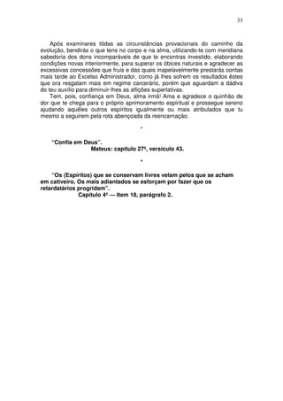 33



    Após examinares tôdas as circunstâncias provacionais do caminho da
evolução, bendirás o que tens no corpo e na alma, utilizando-te com meridiana
sabedoria dos dons incomparáveis de que te encontras investido, elaborando
condições novas interiormente, para superar os óbices naturais e agradecer as
excessivas concessões que fruis e das quais inapelavelmente prestarás contas
mais tarde ao Excelso Administrador, como já lhes sofrem os resultados êstes
que ora resgatam mais em regime carcerário, porém que aguardam a dádiva
do teu auxílio para diminuir-lhes as aflições superlativas.
    Tem, pois, confiança em Deus, alma irmã! Ama e agradece o quinhão de
dor que te chega para o próprio aprimoramento espiritual e prossegue sereno
ajudando aquêles outros espíritos igualmente ou mais atribulados que tu
mesmo a seguirem pela rota abençoada da reencarnação.

                                      *

    “Confia em Deus”.
                 Mateus: capítulo 27º, versículo 43.

                                      *

    “Os (Espíritos) que se conservam livres velam pelos que se acham
em cativeiro. Os mais adiantados se esforçam por fazer que os
retardatários progridam”.
              Capítulo 4º — Item 18, parágrafo 2.
 
