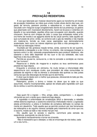 34


                              14
                      PROVAÇÃO REDENTORA
    A voz que laboraste por modular docemente agora se transforma em brado
de acusação impiedosa; as mãos que uniste muitas vêzes dentro das tuas, em
gesto de ternura, parecem prontas a esbordoar-te; o rosto tantas vêzes
osculado com meiguice surge congestionado diante da tua presença; os gestos
que plasmaste com incansável devotamento, fazem-se bruscos e violentos em
desafio à tua serenidade; aquêles olhos que enxugaste com desvêlo, quando
choravam, fitam-te com chispas de ódio; o corpo que embalaste noites a-fio,
ora freme de revolta e se agiganta diante do teu atual carinho; todo aquêle ser
que cumulaste de amor, então, se contorce sob o gás da rebeldia e não trepida
em malsinar-te, ferindo as mais caras aspirações que demoradamente
acalentaste, bem como os nobres objetivos que tõda a vida perseguiste — a
meta da tua realização interior.
    Insultado por tão grotesca reação tentas, ainda, acercar-te do ser querido,
escondendo a decepção e a dor íntima; no entanto, não consegues transpor a
barreira entre ti e êle, colocada propositadamente para produzir distância, não
obstante o êxito dêle depender do teu suor e da tua soledade, das tuas
lágrimas e dos teus silêncios.
   Permite-se acusar-te, censurar-te, e não te concede a condição ao menos
de “ser humano”.
   Reserva-se o direito de magoar-te e explora os teus sentimentos para
pisoteá-los logo depois.
   Enquanto o envolves em otimismo, há muito tempo a inferioridade dêle
espezinha-te com recalques cruéis, que procedem de vidas consumidas no
passado do espírito e não te oferece a concessão das queixas ou das justas
censuras que são descargas da tensão que te atormenta.
   E dizer que te deste com o melhor que possuias, oferecendo-te todo por êle,
para a felicidade dêle!
   Retempera, porém, o ânimo e insiste no dever que te cabe ou que
assumiste, mesmo incompreendido, apesar de sitiado pela ingratidão com que
êle te retribui o carinho demorado.

                                       ***

    Seja quem fôr o ingrato — filho, amigo, afeto, companheiro —, é alguém
vitimando-se com o ácido que o destruirá logo depois.
    A ingratidão é enfermidade de erradicação difícil e demorada; a rebeldia
reflete distonia espiritual; o azedume exterioriza infelicidade interior; a agressão
atesta primitivismo; a cólera é morbidez de complexa definição no campo da
mente em desalinho. Todo aquêle que se permite conduzir por tais famanazes
da indisciplina e do orgulho merece caridade pelo tratamento do amor que ora
e socorre, insiste ao lado e não revida mal por mal.
    Ele, aquêle que te acicata o espírito, caminhará pela estrada da
experiência, avançando na rota do futuro.
    Aprenderá inevitavelmente e tornar-se-á brando.
     Não é necessário que o desejes: a vida se encarrega de nós todos, cada
um a seu turno...
 
