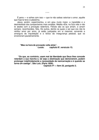35

                                 ***

    É pena — e sofres com isso — que te não saibas valorizar o amor, aquêle
que hoje te fere e subestima.
    Jesus, porém, experimentou, e em grau muito maior, a ingratidão e o
desinterêsse dos companheiros mais amados. Medita nEle, na Sua vida e não
te abales com a provação redentora. Felizes são os que amam, e amam
sempre, reconhecidos, fiéis, Os outros, dentre os quais o ser que ora não te
retribui amor por amor, já estão justiçados em si mesmos, sorvendo a
amargura da inquietação e o tóxico da insegurança pessoal, que os
envenenam paulatinamente.

                                       *

      “Mas na hora de provação volta atrás”.
                       Lucas:      capítulo 8º, versículo 13.

                                       *

    “Os que, ao contrário, usam mal da liberdade que Deus lhes concede
retardam a sua marcha e, tal seja a obstinação que demonstrem, podem
prolongar indefinidamente a necessidade da reencarnação e é quando se
torna um castigo”. São Luiz. (Paris 1859).
                               Capítulo 4º — Item 25, parágrafo 2.
 