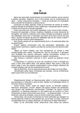 36


                                  15
                              SEM PARAR
    Agora que assumiste compromissos no movimento espírita, que te comove
e abrasa, percebes. Registras, com a alma dorida, que os companheiros de
ideal — salvas expressivas exceções — ainda se encontram em dubiedade,
face à decisão de transporem a aduana da luz.
    Conquanto se digam espíritas, longe se encontram de manter as enobre-
cedoras atitudes do verdadeiro crente, aquêle que, impregnado pela fé, pauta a
conduta nas linhas da convicção esposada.
    Antes supunhas que nos arraiais espiritistas a paz houvera feito morada...
Pareciam-te resignados e felizes, lutadores intrépidos os novos discípulos do
Evangelho. No entanto, observas como estão transidos de amargura, quando
não rebelados, ante a dor, e interrogas: que fazem da fé clara e pura? por que
ferem, quando conhecem de perto as realidades das leis de “causa e efeito”?
como se deixam conduzir pelos obsessores!...
    Sem dúvida, porque em se, assenhoreando da fé, a fé sublimada dêles não
se assenhoreou.
    Ficaram apenas mimetizados mas não penetrados. Apressados, não
mergulharam realmente o espírito nas lides do conhecimento da Doutrina liber-
tadora.
     Alguns se fazem notados, mas não conseguiram as íntimas e reais
transformações para melhor. Projetaram-se, sem se renovarem. E derrapam
com facilidade nos mesmos equívocos, quando contrariados, sofridos ou
simplesmente não considerados quanto se supõem merecedores...
     São homens e preferem continuar a sê-lo, quando se poderiam tornar
cristãos...
     O Espiritismo é a doutrina do amor por excelência e tem a caridade por
meio e meta. Eles sabem disto, mas apenas sabem. Não vivem a vida que
dizem saber e crer, por estarem acostumados a outra conduta. Mudaram de
conceito religioso mas não de comportamento moral.
     Não os estranhes, nem os censures para que não incidas nos erros dêles.
     Sensibilizado pelas lições imortalistas que estudas, vive-as cordialmente,
sejam quais forem as circunstâncias.

                                     ***

    Repetidamente falarão os Desencarnados sôbre e contra os obsessores
que perseguem e dificultam a obra do bem, detidos na Erraticidade inferior. E
os há em número incontável.
    Outros tantos, porém, estão em regime carnal, no domicilio orgânico.
Atenazam, perseguem, cruciam, afligem não porque estejam sob obsessões,
mas porque são obsessores reencarnados. Procedem de baixos círculos
vibratórios e a diferença existente é a da matéria que os envolve na Terra.
Certamente se fazem instrumentos dos outros — os desencarnados — por um
fenômeno natural de afinidade, o que os tornam ainda mais violentos.
    Diante disso, não acuses os Espíritos de mente atribulada que estagiam no
Mundo Espiritual, tendo em vista aquêles que, ao teu lado, no corpo, continuam
acumpliciados com os antigos sequazes, em regime de conúbio espontâneo -
    Estes, os da caminhada carnal, atingir-te-ão mais vêzes, por estarem
 