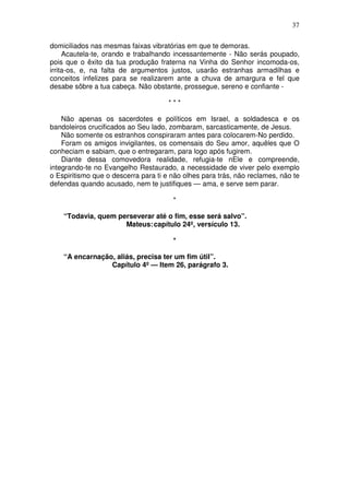 37

domiciliados nas mesmas faixas vibratórias em que te demoras.
     Acautela-te, orando e trabalhando incessantemente - Não serás poupado,
pois que o êxito da tua produção fraterna na Vinha do Senhor incomoda-os,
irrita-os, e, na falta de argumentos justos, usarão estranhas armadilhas e
conceitos infelizes para se realizarem ante a chuva de amargura e fel que
desabe sôbre a tua cabeça. Não obstante, prossegue, sereno e confiante -

                                      ***

    Não apenas os sacerdotes e políticos em Israel, a soldadesca e os
bandoleiros crucificados ao Seu lado, zombaram, sarcasticamente, de Jesus.
    Não somente os estranhos conspiraram antes para colocarem-No perdido.
    Foram os amigos invigilantes, os comensais do Seu amor, aquêles que O
conheciam e sabiam, que o entregaram, para logo após fugirem.
    Diante dessa comovedora realidade, refugia-te nEle e compreende,
integrando-te no Evangelho Restaurado, a necessidade de viver pelo exemplo
o Espiritismo que o descerra para ti e não olhes para trás, não reclames, não te
defendas quando acusado, nem te justifiques — ama, e serve sem parar.

                                       *

    “Todavia, quem perseverar até o fim, esse será salvo”.
                     Mateus: capítulo 24º, versículo 13.

                                       *

    “A encarnação, aliás, precisa ter um fim útil”.
                 Capítulo 4º — Item 26, parágrafo 3.
 