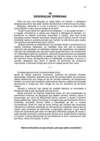 38


                             16
                     DESGRAÇAS TERRENAS
    Tôda vez que uma desgraça se abate sôbre um homem, a verdadeira
desgraça para êle é não saber receber devidamente o infortúnio que lhe chega.
    Desgraça, realmente, é o mal, o prejuízo, o dano que se pode praticar
contra alguém e não o que se recebe ou se sofre.
     O que muitas vêzes tem aparência de desgraça — e isto quase sempre —
é resgate intransferível e valioso que assoma à alfândega do devedor, co-
brando-lhe os débitos livremente assumidos e aceitos. Das mais duras
provações sempre resultam benefícios valiosos para o espírito imortal. Há que
considerar cada um a própria posição que mantém na vida terrena para avaliar
com acêrto os acontecimentos que o visitam.
     Quando somente se experimentam as emoções físicas e conceituamos os
valôres imediatos, desgraças, em realidade, para tais, são os pequenos
caprichos não atendidos, as veleidades vaidosas não respeitadas, as ambições
ridículas não satisfeitas que assumem papel preponderante e se transformam
em infelicidades legítimas, porqüanto, ignorando propositalmente as realidades
superiores, êsses descuidados se apegam às menores coisas e aos recursos
de nenhuma monta, derrapando para a irritabilidade, as paixões, a loucura, o
suicídio: desgraças que levam o espírito às províncias de amarguras
inomináveis, a vencerem tempo sem limite em etapas de dor sem nome...

                                     ***

    As desgraças que foram convencionadas como:
perda de saúde, prejuízos financeiros, ausência de pessoas amadas,
desemprêgo, acidentes, abandono por parte de queridos afetos, se constituem
áspero testemunho que chega ao ser em jornada redentora, se transformam
também em portal que transposto estõicamente decerra a dádiva da felicidade
permanente e enseja paz sem refrega de luta em atmosfera de harmonia
interior.
    Quando o infortúnio não resulta de imediato desatino ou leviandade é
bênção da Vida à vida, facultando vitória próxima.
    Nesse particular os Espíritos Superiores levam em alta consideração os
sofrimentos humanos, as desgraças que abatem homens, famílias, povos e,
pressurosos, em nome da Misericórdia Divina, acorrem a ajudar e socorrer
êsses padecentes, dando-lhes fôrças e coragem para permanecerem firmes e
confiantes, buscando diminuir nêles a intensidade da dor, e, noutras
circunstâncias, tendo em vista os novos méritos que resultam das conquistas
individuais ou coletivas, desviando-as, atenuando-as, impedindo mesmo que se
realize, pela constrição do sofrimento, a depuração espiritual, o que faculta
meios de crescimento pelo amor em bênçãos edificantes capazes de anular o
saldo devedor constritivo e perseverante, porque se a Justiça Divina é rigorosa
e imutável, a Divina Misericórdia se consubstancia no amor, tendo-se em vista
que Deus, nosso Pai Excelso, “é amor”.

                                       *

      “Bem-aventurados os que choram, pois que serão consolados”.
 