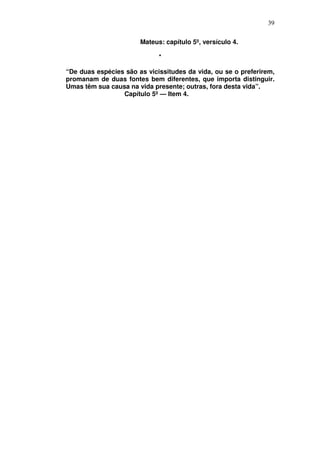 39

                       Mateus: capítulo 5º, versículo 4.

                             *

“De duas espécies são as vicissitudes da vida, ou se o preferirem,
promanam de duas fontes bem diferentes, que importa distinguir.
Umas têm sua causa na vida presente; outras, fora desta vida”.
                 Capítulo 5º — Item 4.
 