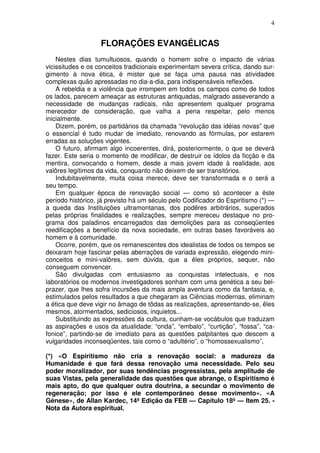 4


                   FLORAÇÕES EVANGÉLICAS
    Nestes dias tumultuosos, quando o homem sofre o impacto de várias
vicissitudes e os conceitos tradicionais experimentam severa crítica, dando sur-
gimento à nova ética, é mister que se faça uma pausa nas atividades
complexas quão apressadas no dia-a-dia, para indispensáveis reflexões.
    A rebeldia e a violência que irrompem em todos os campos como de todos
os lados, parecem ameaçar as estruturas antiquadas, malgrado asseverando a
necessidade de mudanças radicais, não apresentem qualquer programa
merecedor de consideração, que valha a pena respeitar, pelo menos
inicialmente.
    Dizem, porém, os partidários da chamada “revolução das idéias novas” que
o essencial é tudo mudar de imediato, renovando as fórmulas, por estarem
erradas as soluções vigentes.
    O futuro, afirmam algo incoerentes, dirá, posteriormente, o que se deverá
fazer. Este seria o momento de modificar, de destruir os ídolos da ficção e da
mentira, convocando o homem, desde a mais jovem idade à realidade, aos
valôres legítimos da vida, conquanto não deixem de ser transitórios.
    Indubitavelmente, muita coisa merece, deve ser transformada e o será a
seu tempo.
    Em qualquer época de renovação social — como só acontecer a êste
período histórico, já previsto há um século pelo Codificador do Espiritismo (*) —
a queda das Instituições ultramontanas, dos podêres arbitrários, superados
pelas próprias finalidades e realizações, sempre mereceu destaque no pro-
grama dos paladinos encarregados das demolições para as conseqüentes
reedificações a benefício da nova sociedade, em outras bases favoráveis ao
homem e à comunidade.
    Ocorre, porém, que os remanescentes dos idealistas de todos os tempos se
deixaram hoje fascinar pelas aberrações de variada expressão, elegendo mini-
conceitos e mini-valôres, sem dúvida, que a êles próprios, sequer, não
conseguem convencer.
    São divulgadas com entusiasmo as conquistas intelectuais, e nos
laboratórios os modernos investigadores sonham com uma genética a seu bel-
prazer, que lhes sofra incursões da mais ampla aventura como da fantasia, e,
estimulados pelos resultados a que chegaram as Ciências modernas, eliminam
a ética que deve vigir no âmago de tôdas as realizações, apresentando-se, êles
mesmos, atormentados, sediciosos, inquietos...
    Substituindo as expressões da cultura, cunham-se vocábulos que traduzam
as aspirações e usos da atualidade: “onda”, “embalo”, “curtição”, “fossa”, “ca-
fonice”, partindo-se de imediato para as questões palpitantes que descem a
vulgaridades inconseqüentes, tais como o “adultério”, o “homossexualismo”,

(*) «O Espiritismo não cria a renovação social: a madureza da
Humanidade é que fará dessa renovação uma necessidade. Pelo seu
poder moralizador, por suas tendências progressistas, pela amplitude de
suas Vistas, pela generalidade das questões que abrange, o Espiritismo é
mais apto, do que qualquer outra doutrina, a secundar o movimento de
regeneração; por isso é ele contemporâneo desse movimento». «A
Génese», de Allan Kardec, 14ª Edição da FEB — Capítulo 18º — Item 25. -
Nota da Autora espiritual.
 
