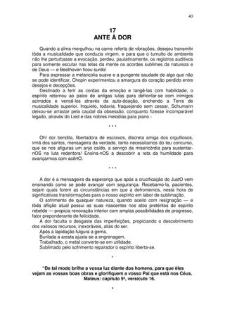40


                                 17
                             ANTE À DOR
    Quando a alma mergulhou na carne referta de vibrações, desejou transmitir
tôda a musicalidade que conduzia virgem, e para que o tumulto do ambiente
não lhe perturbasse a evocação, perdeu, paulatinamente, os registros auditivos
para somente escutar nas telas da mente os acordes sublimes da natureza e
de Deus — e Beethoven ficou surdo!
    Para expressar a melancolia suave e a pungente saudade de algo que não
se pode identificar, Chopin experimentou a amargura do coração perdido entre
desejos e decepções.
    Destinado a ferir as cordas da emoção e tangê-las com habilidade, o
espírito retornou ao palco de antigas lutas para defrontar-se com inimigos
acirrados e vencê-los através da auto-doação, enchendo a Terra de
musicalidade superior. Inquieto, todavia, fraquejando sem cessar, Schumann
deixou-se arrastar pela caudal da obsessão, conquanto fizesse incomparável
legado, através do Lied e das nobres melodias para piano -

                                     ***

   Oh! dor bendita, libertadora de escravos, discreta amiga dos orgulliosos,
irmã dos santos, mensageira da verdade, tanto necessitamos do teu concurso,
que se nos afiguras um anjo caído, a serviço da misericórdia para sustentar-
nOS na luta redentora! Ensina-nOS a descobrir a rota da humildade para
avançarmos com acêrtO.

                                     ***

    A dor é a mensageira da esperança que após a crucificação do JustO vem
ensinando como se pode avançar com segurança. Recebamo-la, pacientes,
sejam quais forem as circunstâncias em que a defrontemos, nesta hora de
significativas transformações para o nosso espírito em labor de sublimação.
    O sofrimento de qualquer natureza, quando aceito com resignação — e
tõda aflição atual possui as suas nascentes nos atos pretéritos do espírito
rebelde — propicia renovação interior com amplas possibilidades de progresso,
fator preponderante de felicidade.
    A dor faculta o desgaste das imperfeições, propiciando o descobrimento
dos valiosos recursos, inexoráveis, aliás do ser.
    Após a lapidação fulgura a gema.
    Burilada a aresta ajusta-se a engrenagem.
    Trabalhado, o metal converte-se em utilidade.
    Sublimado pelo sofrimento reparador o espírito liberta-se.

                                      *

    “De tal modo brilhe a vossa luz diante dos homens, para que êles
vejam as vossas boas obras e glorifiquem a vosso Pai que está nos Céus.
                       Mateus: capítulo 5º, versículo 16.

                                      *
 
