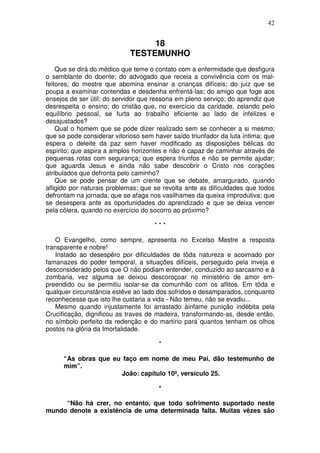 42


                                  18
                             TESTEMUNHO
    Que se dirá do médico que teme o contato com a enfermidade que desfigura
o semblante do doente; do advogado que receia a convivência com os mal-
feitores; do mestre que abomina ensinar a crianças difíceis; do juiz que se
poupa a examinar contendas e desdenha enfrentá-las; do amigo que foge aos
ensejos de ser útil; do servidor que ressona em pleno serviço; do aprendiz que
desrespeita o ensino; do cristão que, no exercício da caridade, zelando pelo
equilíbrio pessoal, se furta ao trabalho eficiente ao lado de infelizes e
desajustados?
    Qual o homem que se pode dizer realizado sem se conhecer a si mesmo;
que se pode considerar vitorioso sem haver saído triunfador da luta íntima; que
espera o deleite da paz sem haver modificado as disposições bélicas do
espírito; que aspira a amplos horizontes e não é capaz de caminhar através de
pequenas rotas com segurança; que espera triunfos e não se permite ajudar;
que aguarda Jesus e ainda não sabe descobrir o Cristo nos corações
atribulados que defronta pelo caminho?
    Que se pode pensar de um crente que se debate, amargurado, quando
afligido por naturais problemas; que se revolta ante as dificuldades que todos
defrontam na jornada; que se afaga nos vasilhames da queixa improdutiva; que
se desespera ante as oportunidades do aprendizado e que se deixa vencer
pela cólera, quando no exercício do socorro ao próximo?

                                     ***

    O Evangelho, como sempre, apresenta no Excelso Mestre a resposta
transparente e nobre!
    Instado ao desespêro por dificuldades de tôda natureza e acoimado por
famanazes do poder temporal, a situações difíceis, perseguido pela inveja e
desconsiderado pelos que O não podiam entender, conduzido ao sarcasmo e à
zombaria, vez alguma se deixou descoroçoar no ministério de amor em-
preendido ou se permitiu isolar-se da comunhão com os aflitos. Em tôda e
qualquer circunstância estêve ao lado dos sofridos e desamparados, conquanto
reconhecesse que isto lhe custaria a vida - Não temeu, não se evadiu...
    Mesmo quando injustamente foi arrastado àinfame punição indébita pela
Crucificação, dignificou as traves de madeira, transformando-as, desde então,
no símbolo perfeito da redenção e do martírio para quantos tenham os olhos
postos na glória da Imortalidade.

                                       *

      “As obras que eu faço em nome de meu Pai, dão testemunho de
      mim”.
                      João: capítulo 10º, versículo 25.

                                       *

     “Não há crer, no entanto, que todo sofrimento suportado neste
mundo denote a existência de uma determinada falta. Muitas vêzes são
 