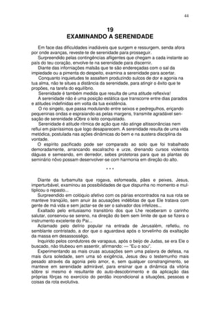 44


                           19
                 EXAMINANDO A SERENIDADE
    Em face das dificuldades inadiáveis que surgem e ressurgem, senda afora
por onde avanças, reveste-te de serenidade para prosseguir.
    Surpreendido pelas contingêncías afligentes que chegam a cada instante ao
país do teu coração, envolve-te na serenidade para discernir.
    Diante das inforniações malsãs que te são endereçadas com o sal da
impiedade ou a pimenta do despeito, examina a serenidade para acertar.
    Conquanto inquietudes te assaltem produzindo sulcos de dor e agonia na
tua alma, não te situes a distância da serenidade, para atingir o êxito que te
propões, na tarefa do equilíbrio.
    Serenidade é também medida que resulta de uma atitude reflexiva!
    A serenidade não é uma posição estática que transcorre entre dias parados
e atitudes indefinidas em volta da tua existência.
    O rio singelo, que passa modulando entre seixos e pedregulhos, eriçando
pequeninas ondas e espraiando-as pelas margens, transmite agradável sen-
sação de serenidade sObre o leito conquistado.
    Serenidade é atitude rítmica de ação que não atinge altissonâncias nem
reflui em pianíssimos que logo desaparecem. A serenidade resulta de uma vida
metódica, postulada nas ações dinâmicas do bem e na austera disciplina da
vontade.
    O espírito pacificado pode ser comparado ao solo que foi trabalhado
demoradamente, arrancando escalracho e urze, drenando cursos violentos
dáguas e semeando, em derredor, sebes protetoras para que as plantas do
seminário nôvo possam desenvolver-se com harmonia em direção do alto.

                                     ***

    Diante da turbamulta que rogava, esfomeada, pães e peixes, Jesus,
imperturbável, examinou as possibilidades de que dispunha no momento e mul-
tiplicou o repasto...
    Surpreendido em colóquio afetivo com os párias encontrados na sua rota se
manteve tranqüilo, sem anuir às acusações indébitas de que Ele tratava com
gente de má vida e sem jactar-se de ser o salvador dos infelizes...
    Exaltado pelo entusiasmo transitório dos que Lhe receberam o carinho
salutar, conservou-se sereno, na direção do bem sem limite de que se fizera o
instrumento excelente do Pai...
    Aclamado pelo delírio popular na entrada de Jerusalém, refletiu, no
semblante contristado, a dor que o aguardava após o torvelinho da exaltação
da massa em desassossêgo.
    Inquirido pelos condutores de varapaus, após o beijo de Judas, se era Ele o
buscado, não titubeou em assentir, afirmando: — “Eu o sou”.
    Experimentando as mais cruas acusações sem uma palavra de defesa, na
mais dura soledade, sem uma só exigência, Jesus deu o testemunho mais
pesado através da agonia pelo amor, e, sem qualquer constrangimento, se
manteve em serenidade admirável, para ensinar que a dinâmica da vitória
sôbre si mesmo é resultante do auto-descobrimento e da aplicação das
próprias fôrças no exercício do perdão incondicional a situações, pessoas e
coisas da rota evolutiva.
 
