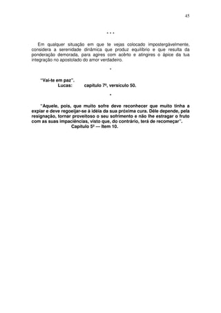 45



                                   ***

    Em qualquer situação em que te vejas colocado impostergàvelmente,
considera a serenidade dinâmica que produz equilíbrio e que resulta da
ponderação demorada, para agires com acêrto e atingires o ápice da tua
integração no apostolado do amor verdadeiro.

                                    *

    “Vai-te em paz”.
             Lucas:     capítulo 7º, versículo 50.

                                    *

    “Aquele, pois, que muito sofre deve reconhecer que muito tinha a
expiar e deve regoeijar-se à idéia da sua próxima cura. Dêle depende, pela
resignação, tornar proveitoso o seu sofrimento e não lhe estragar o fruto
com as suas impaciências, visto que, do contrário, terá de recomeçar”.
                  Capítulo 5º — Item 10.
 