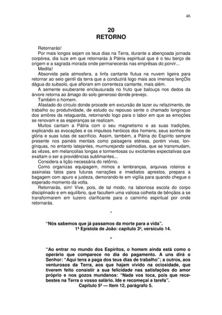 46


                                   20
                                RETORNO
    Retornarás!
    Por mais longos sejam os teus dias na Terra, durante a abençoada jornada
corpórea, dia luze em que retornarás à Pátria espiritual que é o teu berço de
origem e a sagrada morada onde permanecerás nas emprêsas do porvir...
    Medita!
    Absorvida pela atmosfera, a linfa cantante flutua na nuvem ligeira para
retornar ao seio gentil da terra que a conduzirá logo mais aos imensos lençÓis
dágua do subsolo, que afloram em correnteza cantante, mais além.
    A semente exuberante enclausurada no fruto que balouça nos dedos da
árvore retorna ao âmago do solo generoso donde prevejo.
    Também o homem.
    Afastado do círculo donde procede em excursão de lazer ou refazimento, de
trabalho ou produtividade, de estudo ou repouso sente o chamado longínquo
dos amôres da retaguarda, retornando logo para o labor em que as emoções
se renovam e as esperanças se realizam.
    Muitos cantam a Pátria com o seu magnetismo e as suas tradições,
explicando as evocações e os impulsos heróicos dos homens, seus sonhos de
glória e suas lutas de sacrifício. Assim, também, a Pátria do Espírito sempre
presente nos painéis mentais como paisagens etéreas, porém vivas, lon-
gínquas, no entanto latejantes, murmurejando salmodias, que se transmudam,
às vêzes, em melancolias longas e tormentosas ou excitantes expectativas que
exaltam o ser a providências sublimantes...
    Considera a lição necessária do retôrno.
    Como organizas equipagem, mimos e lembranças, arquivas roteiros e
assinalas fatos para futuras narrações e imediatos aprestos, prepara a
bagagem com apuro e justeza, demorando-te em vigília para quando chegue o
esperado momento da volta.
    Retornarás, sim! Vive, pois, de tal modo, na laboriosa escola do corpo
disciplinado e em equilíbrio, que facultem uma valiosa colheita de bênçãos a se
transformarem em luzeiro clarificante para o caminho espiritual por onde
retornarás.

                                       *

      “Nós sabemos que já passamos da morte para a vida”.
                 1ª Epístola de João: capítulo 3º, versículo 14.

                                       *

      “Ao entrar no mundo dos Espíritos, o homem ainda está como o
      operário que comparece no dia do pagamento. A uns dirá o
      Senhor: “Aqui tens a paga dos teus dias de trabalho”; a outros, aos
      venturosos da Terra, aos que hajam vivido na ociosidade, que
      tiverem feito consistir a sua felicidade nas satisfações do amor
      próprio e nos gozos mundanos: “Nada vos toca, pois que rece-
      bestes na Terra o vosso salário. Ide e recomeçai a tarefa”.
                     Capítulo 5º — Item 12, parágrafo 5.
 
