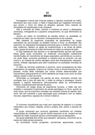 47


                                   21
                                  MEDO
    Esmagadora maioria das criaturas padece a rigorosa constrição do mêdo.
Adversário dos mais cruéis, o mêdo é responsável por tragédias inomináveis
que varrem a Terra em tôdas as direções, gerando clima nefando de
atrocidades de classificação muito complexa.
    Sob o comando do mêdo, homens e mulheres se atiram a dissipações
venenosas, entregando-se a paulatino aniquilamento, do qual dificilmente se
libertam.
    Jovens em todos os hemisférios do planêta sofrem na atualidade os
miasmas do mêdo, que os intoxicam, enlouquecendo-os de surpresa.
    Não obstante as superiores conquistas do pensamento, as largas
expressões da comunicação os debates francos e livres, as liberdades dos
costumes, as realizações tecnológicas preciosas para o contexto humano, nos
dias modernos, falecem os ideais do enobrecimento e as linhas da sóbria
razão, graças às tenazes do mêdo dominante em todos os campos da ação.
    A fuga espetacular dos deveres e os desregramentos sexuais são portas
falsas pelas quais enveredam as hodiernas comunidades subitamente
transformadas em manicômios de largas proporções, permitindo-se os jovens,
em razão disso, encontros periódicos e maciços para se sentirem uns aos
outros e, ao impacto da música selvagem como dos entorpecentes, esquecer,
sonhar, embalar aspirações para êles irrealizáveis na sociedade chamada de
consumo...
    O mêdo de enfrentar problemas e solvê-los, como conseqüência do falso
paternalismo do passado, empurra as mentes novas a formas diversas de ex-
pressão, muitas delas inspiradas por outras mentes desencarnadas que
intercambiam psiquicamente em clima obsidente de longo curso entre as duas
esferas: aquém e além da morte.
    Alimentado ou esmagado nos painéis da alma, raramente vencido nos
combates face a face de cada dia, o mêdo se alonga e prossegue, mesmo
quando o espírito desencarna, permanecendo atado às reminiscências
infelizes, anestesiado pela hipnose do pavor.
    Dizimando em largas faixas da experiência humana, o mêdo não tem
recebido o necessário investimento do estudo psicológico na Terra, quanto às
suas raízes, que se encontram cravadas nos recessos íntimos do espírito, bem
como não tem merecido a justa apreciação para combatê-lo com os hábeis
recursos, específicos, capazes de o vencer e destruir.

                                    ***

   O criminoso inqualificável que mata com requintes de sadismo e o suicida
melancólico que investe, cobarde, contra a própria vida, sofrem a psicose do
mêdo.
   O grupo anarquista que consuma agressões revoltantes em nefastas
maquinações da crueldade e o pai de família insensível no lar, ocultam-se nos
rebordos do mêdo, buscando ignorar a enfermidade que os desequilibra.
   Na quase totalidade dos crimes que explodem, opressivos, encontram-se os
rastros do mêdo sempre presente.
   As constrições morais pungentes, econômicas apavorantes, sociais
 