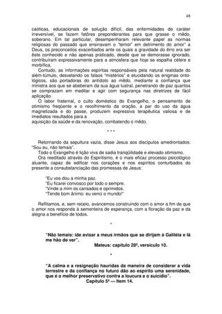 48

caóticas, educacionais de solução difícil, das enfermidades de caráter
irreversível, se fazem fatôres preponderantes para que grasse o mêdo,
soberano. Em tal particular, desempenharam relevante papel as normas
religiosas do passado que ensinavam o “temor” em detrimento do amor” a
Deus, os preconceitos exacerbados ante os quais a gravidade do êrro era ser
êste conhecido e não apenas praticado, desde que se demorasse ignorado,
contribuíram expressivamente para a atmosfera que hoje se espalha célere e
morbífica.
    Contudo, as informações espíritas responsáveis pela natural realidade do
além-túmulo, desvelando os falsos “mistérios” e elucidando os enigmas onto-
lógicos, são portadoras do antídoto ao mêdo, mediante a confiança que
ministra aos que se abeberam da sua água lustral, penetrando de paz quantos
se comprazam em meditar e agir com segurança nas diretrizes de fácil
aplicação.
    O labor fraternal, o culto doméstico do Evangelho, o pensamento de
otimismo freqüente e o recolhimento da oração, a par do uso da água
magnetizada e do passe, produzem expressiva terapêutica valiosa e de
imediatos resultados para a
aquisição da saúde e da renovação, combatendo o mêdo.

                                    ***

   Retornando da sepultura vazia, disse Jesus aos discípulos amedrontados:
“Sou eu, não temais”.
   Todo o Evangelho é lição viva de sadia tranqüilidade e elevado otimismo.
   Ora reeditado através do Espiritismo, é o mais eficaz processo psicológico
atuante, capaz de edificar nos corações e nos espíritos conturbados do
presente a consubstanciação das promessas de Jesus:

      “Eu vos dou a minha paz.
      “Eu ficarei convosco por todo o sempre.
      “Vinde a mim os cansados e oprimidos.
      “Tende bom ânimo: eu venci o mundo!”

   Reflitamos, e, sem receio, avancemos construindo com o amor a fim de que
o amor nos responda à sementeira de esperança, com a floração da paz e da
alegria a benefício de todos.

                                      *

      “Não temais: ide avisar a meus irmãos que se dirijam à Galiléia e lá
      me hão de ver”.
                            Mateus: capítulo 28º, versículo 10.

                                      *

      “A calma e a resignação hauridas da maneira de considerar a vida
      terrestre e da confiança no futuro dão ao espírito uma serenidade,
      que é o melhor preservativo contra a loucura e o suicídio”.
                         Capítulo 5º — Item 14.
 