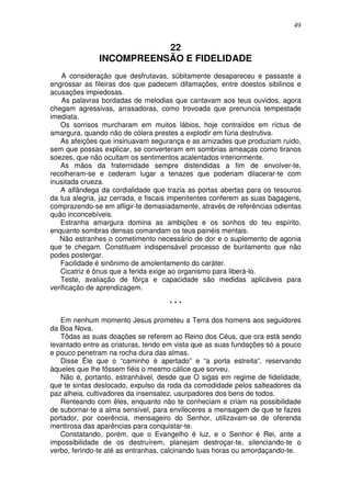49


                          22
               INCOMPREENSÃO E FIDELIDADE
    A consideração que desfrutavas, sübitamente desapareceu e passaste a
engrossar as fileiras dos que padecem difamações, entre doestos sibilinos e
acusações impiedosas.
    As palavras bordadas de melodias que cantavam aos teus ouvidos, agora
chegam agressivas, arrasadoras, como trovoada que prenuncia tempestade
imediata.
   Os sorrisos murcharam em muitos lábios, hoje contraídos em ríctus de
amargura, quando não de cólera prestes a explodir em fúria destrutiva.
   As afeições que insinuavam segurança e as amizades que produziam ruido,
sem que possas explicar, se converteram em sombrias ameaças como tiranos
soezes, que não ocultam os sentimentos acalentados interiormente.
   As mãos da fraternidade sempre distendidas a fim de envolver-te,
recolheram-se e cederam lugar a tenazes que poderiam dilacerar-te com
inusitada crueza.
   A alfândega da cordialidade que trazia as portas abertas para os tesouros
da tua alegria, jaz cerrada, e fiscais impenitentes conferem as suas bagagens,
comprazendo-se em afligir-te demasiadamente, através de referências odientas
quão inconcebíveis.
   Estranha amargura domina as ambições e os sonhos do teu espírito,
enquanto sombras densas comandam os teus painéis mentais.
   Não estranhes o cometimento necessário de dor e o suplemento de agonia
que te chegam. Constituem indispensável processo de burilamento que não
podes postergar.
   Facilidade é sinônimo de amolentamento do caráter.
   Cicatriz é ônus que a ferida exige ao organismo para liberá-lo.
   Teste, avaliação de fôrça e capacidade são medidas aplicáveis para
verificação de aprendizagem.

                                     ***

   Em nenhum momento Jesus prometeu a Terra dos homens aos seguidores
da Boa Nova.
   Tôdas as suas doações se referem ao Reino dos Céus, que ora está sendo
levantado entre as criaturas, tendo em vista que as suas fundações só a pouco
e pouco penetram na rocha dura das almas.
   Disse Êle que o “caminho é apertado” e “a porta estreita”, reservando
àqueles que lhe fôssem fiéis o mesmo cálice que sorveu.
   Não é, portanto, estranhável, desde que O sigas em regime de fidelidade,
que te sintas deslocado, expulso da roda da comodidade pelos salteadores da
paz alheia, cultivadores da insensatez, usurpadores dos bens de todos.
   Renteando com êles, enquanto não te conheciam e criam na possibilidade
de subornar-te a alma sensível, para envileceres a mensagem de que te fazes
portador, por coerência, mensageiro do Senhor, utilizavam-se de oferenda
mentirosa das aparências para conquistar-te.
   Constatando, porém, que o Evangelho é luz, e o Senhor é Rei, ante a
impossibilidade de os destruírem, planejam destroçar-te, silenciando-te o
verbo, ferindo-te até as entranhas, calcinando tuas horas ou amordaçando-te.
 