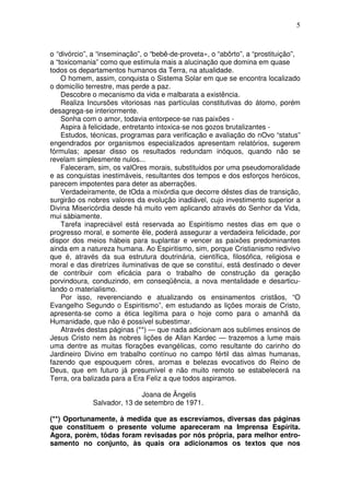 5



o “divórcio”, a “inseminação”, o “bebê-de-proveta», o “abôrto”, a “prostituição”,
a “toxicomania” como que estimula mais a alucinação que domina em quase
todos os departamentos humanos da Terra, na atualidade.
    O homem, assim, conquista o Sistema Solar em que se encontra localizado
o domicílio terrestre, mas perde a paz.
    Descobre o mecanismo da vida e malbarata a existência.
    Realiza Incursões vitoriosas nas partículas constitutivas do átomo, porém
desagrega-se interiormente.
    Sonha com o amor, todavia entorpece-se nas paixões -
    Aspira à felicidade, entretanto intoxica-se nos gozos brutalizantes -
    Estudos, técnicas, programas para verificação e avaliação do nOvo “status”
engendrados por organismos especializados apresentam relatórios, sugerem
fórmulas; apesar disso os resultados redundam inóquos, quando não se
revelam simplesmente nulos...
    Faleceram, sim, os valOres morais, substituidos por uma pseudomoralidade
e as conquistas inestimáveis, resultantes dos tempos e dos esforços heróicos,
parecem impotentes para deter as aberrações.
    Verdadeiramente, de tOda a mixórdia que decorre dêstes dias de transição,
surgirão os nobres valores da evolução inadiável, cujo investimento superior a
Divina Misericórdia desde há muito vem aplicando através do Senhor da Vida,
mui sàbiamente.
    Tarefa inapreciável está reservada ao Espiritismo nestes dias em que o
progresso moral, e somente êle, poderá assegurar a verdadeira felicidade, por
dispor dos meios hábeis para suplantar e vencer as paixões predominantes
ainda em a natureza humana. Ao Espiritismo, sim, porque Cristianismo redivivo
que é, através da sua estrutura doutrinária, científica, filosófica, religiosa e
moral e das diretrizes iluminativas de que se constitui, está destinado o dever
de contribuir com eficácia para o trabalho de construção da geração
porvindoura, conduzindo, em conseqüência, a nova mentalidade e desarticu-
lando o materialismo.
    Por isso, reverenciando e atualizando os ensinamentos cristãos, “O
Evangelho Segundo o Espiritismo”, em estudando as lições morais de Cristo,
apresenta-se como a ética legítima para o hoje como para o amanhã da
Humanidade, que não é possível subestimar.
    Através destas páginas (**) — que nada adicionam aos sublimes ensinos de
Jesus Cristo nem às nobres lições de Allan Kardec — trazemos a lume mais
uma dentre as muitas florações evangélicas, como resultante do carinho do
Jardineiro Divino em trabalho contínuo no campo fértil das almas humanas,
fazendo que espouquem côres, aromas e belezas evocativos do Reino de
Deus, que em futuro já presumível e não muito remoto se estabelecerá na
Terra, ora balizada para a Era Feliz a que todos aspiramos.

                            Joana de Ãngelis
             Salvador, 13 de setembro de 1971.

(**) Oportunamente, à medida que as escrevíamos, diversas das páginas
que constituem o presente volume apareceram na Imprensa Espírita.
Agora, porém, tôdas foram revisadas por nós própria, para melhor entro-
samento no conjunto, às quais ora adicionamos os textos que nos
 