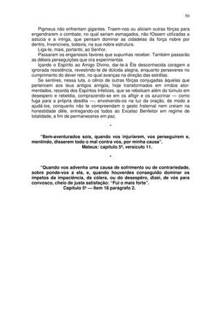 50

    Pigmeus não enfrentam gigantes. Traem-nos ou aliciam outras fôrças para
engendrarem o combate, no qual seriam esmagados, não fOssem utilizadas a
astúcia e a intriga, que pensam dominar as cidadelas da força nobre por
dentro, Invencíveis, todavia, na sua nobre estrutura.
    Liga-te, mais, portanto, ao Senhor.
    Passaram os enganosos favores que supunhas receber. Também passarão
as débeis perseguições que ora experimentas
    Içando o Espírito ao Amigo Divino, dar-te-á Êle desconhecida coragem e
ignorada resistência, revestindo-te de dúlcida alegria, enquanto perseveres no
cumprimento do dever reto, no qual avanças na direção das estrêlas.
    Se sentires, nessa luta, o cêrco de outras fôrças conjugadas àquelas que
pertencem aos teus antigos amigos, hoje transformados em irmãos ator-
mentados, recorda dos Espíritos Infelizes, que se rebolcam além do túmulo em
desespero e rebeldia, comprazendo-se em os afligir e os azucrinar — como
fuga para a própria desdita —, envolvendo-os na luz da oração, de modo a
ajudá-los, conquanto não te compreendam o gesto fraternal nem creiam na
honestidade dêle, entregando-os todos ao Excelso Benfeitor em regime de
totalidade, a fim de permaneceres em paz.

                                      *

   “Bem-aventurados sois, quando vos injuriarem, vos perseguirem e,
mentindo, disserem todo o mal contra vós, por minha causa”.
                      Mateus:´capítulo 5º, versículo 11.

                                      *

   “Quando vos advenha uma causa de sofrimento ou de contrariedade,
sobre ponde-vos a ela, e, quando houverdes conseguido dominar os
ímpetos da impaciência, da cólera, ou do desespêro, dizei, de vós para
convosco, cheio de justa satisfação: “Fui o mais forte”.
              Capítulo 5º — Item 18 parágrafo 2.
 
