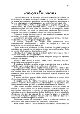 51


                           23
                 ACUSAÇÕES E ACUSADORES
     Quando o estudante da Boa Nova se adentrou pela senda luminosa do
esclarecimento renovador, sentiu-se dominado por ignota emoção, permitindo-
se arrastar por aspirações superiores, planejando programas abençoados a
favor da própria paz e em volta dos passos que pretendia imprimir pela rota.
    Tudo sorriam flõres, ofertando largas dádivas de alegrias: amigos gentis,
esclarecedores, de segura aparência interior, como se se encontrassem
realmente forjados nos altos fornos do sofrimento e da abnegação; tarefas
múltiplas favoráveis, em clima de fraternidade convidativa; oportunidades
felizes de exercitar as lições vivas do Mestre no convívio comunitário...
    Entusiasmo singular dominou-o com as mais agradáveis impressões que se
convertiam em convites à doação total.
    Legitimamente concitado à construção dos postulados formosos no dia-a-
dia das lutas, envidou esforços e entregou-se ao labor.
    A princípio, incipiente, era dirigido pelos companheiros mais
experimentados, desconhecendo a escolha de serviços e a todos se
entregando com alto espírito de abnegação.
    Passou a despertar interêsse e granjeou simpatias, inspirando respeito A
ociosidade que estava à espreita, vigilante, bradou por uma bôca malsã: “Tudo
no comêço é fácil. Vejamos daqui a alguns anos”.
    Não obstante a decepção sofrida, o candidato ao bem afervorou-se mais e
insistiu na realização dos serviços nobres.
    A maledicência que lhe seguia os passos, almejando ensejo, não aguardou
mais tempo e blasonou:
    “Parece o dono da Casa, e apenas chegou ontem. Presunçoso e fingido,
dará o golpe, quando menos se espere”.
    O estudante da lição evangélica anotou o apontamento soez e, embora
sofrendo, superou os próprios melindres, laborando Infatigável.
    A inveja que lhe não perdoava a ação elevada, surpreendeu-o através dos
companheiros de trabalho e destilou veneno: “Interesseiro e falso que é. Será
que pretende tomar todo o trabalho nas suas mãos? Não pergunta nada a
ninguém e crê-se auto-suficiente. Merece desprêzo e expulsão antes que seja
tarde demais”.
    O servidor da gleba, coração ralado, asfixiou as lágrimas e, orando pelos
ofensores, prosseguiu confiante.
    A viciação segura das vitórias incessantes a que se acostumara nas
continuas investidas à fraqueza humana, fêz cerrado sitio e requisitou a seu
serviço a sensualidade, que após os primeiros cometimentos foi rechaçada.
    Ferida no brio, convocou a vaidade que envolveu o lidador no incenso da
palavra vã, esparzindo os fluídos do egoísmo em forma de ardilosas insi-
nuações que redundaram Inoperantes. O subõrno pelo dinheiro foi, então,
estimulado, e como não conseguisse desligar da órbita dos deveres o discípulo
afervorado, êste, com os recursos de que dispunha, passou a engendrar
dificuldades, multiplicando óbices e malquerenças onde medrava o despeito e
campeava a disputa das cogitações inferiores.
    Embrulhado, todavia, nas vibrações da prece, o seareiro da luz insistiu no
serviço edificante, apesar da dor que o trespassava interiormente.
    Nesse ínterim, porém, a calúnia resolveu comparecer ao campo das ações
 