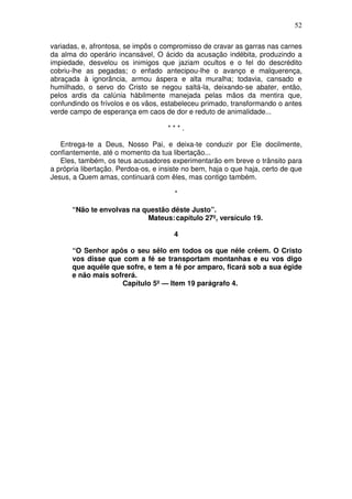 52

variadas, e, afrontosa, se impôs o compromisso de cravar as garras nas carnes
da alma do operário incansável, O ácido da acusação indébita, produzindo a
impiedade, desvelou os inimigos que jaziam ocultos e o fel do descrédito
cobriu-lhe as pegadas; o enfado antecipou-lhe o avanço e malquerença,
abraçada à ignorância, armou áspera e alta muralha; todavia, cansado e
humilhado, o servo do Cristo se negou saltá-la, deixando-se abater, então,
pelos ardis da calúnia hàbilmente manejada pelas mãos da mentira que,
confundindo os frívolos e os vãos, estabeleceu primado, transformando o antes
verde campo de esperança em caos de dor e reduto de animalidade...

                                     ***.

   Entrega-te a Deus, Nosso Pai, e deixa-te conduzir por Ele docilmente,
confiantemente, até o momento da tua libertação...
   Eles, também, os teus acusadores experimentarão em breve o trânsito para
a própria libertação. Perdoa-os, e insiste no bem, haja o que haja, certo de que
Jesus, a Quem amas, continuará com êles, mas contigo também.

                                       *

      “Não te envolvas na questão dêste Justo”.
                           Mateus: capítulo 27º, versículo 19.

                                       4

      “O Senhor apôs o seu sêlo em todos os que nêle crêem. O Cristo
      vos disse que com a fé se transportam montanhas e eu vos digo
      que aquêle que sofre, e tem a fé por amparo, ficará sob a sua égide
      e não mais sofrerá.
                    Capítulo 5º — Item 19 parágrafo 4.
 