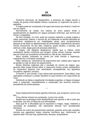 53


                                   24
                                 MÁGOA
    Síndrome alarmante, de desequilíbrio, a presença da mágoa faculta a
fixação de graves enfermidades físicas e psíquicas no organismo de quem a
agasalha.
    A mágoa pode ser comparada à ferrugem perniciosa que destrói o metal em
que se origina.
    Normalmente se instala nos redutos do amor próprio ferido e
paulatinamente se desdobra em seguro processo enfermiço, que termina por
vítimar o hospedeiro.
    De fácil combate, no início, pode ser expulsa mediante a oração singela e
nobre, possuindo, todavia, o recurso de, em habitando os tecidos delicados do
sentimento, desdobrar-se em modalidades várias, para sorrateiramente
apossar-se de todos os departamentos da emotividade, engendrando cânceres
morais irreversíveis. Ao seu lado, instala-se, quase sempre, a aversão, que
estimula o ódio, etapa grave do processo destrutivo.
    A magoa, não obstante desgovernar aquêle que a vitaliza, emite
verdadeiros dardos morbíficos que atingem outras vítimas incautas, aquelas
que se fizeram as causadoras conscientes ou não do seu nascimento...
    Bôrra sórdida, entorpece os canais por onde transita a esperança,
impedindo-lhe o ministério consolador.
    Hábil, disfarça-se, utilizando-se de argumentos bem urdidos para negar-se
ao perdão ou fugir ao dever do esquecimento.
    Muitas distonias orgânicas são o resultado do veneno da mágoa, que,
gerando altas cargas tóxicas sôbre a maquinaria mental, produz desequilíbrio
no mecanismo psíquico com lamentáveis conseqüências nos aparelhos
circulatório, digestivo, nervoso...
    O homem é, sem dúvida, o que vitaliza pelo pensamento. Suas idéias, suas
aspirações constituem o campo vibratório no qual transita e em cujas fontes se
nutre.
    Estiolando os ideais e espalhando infundadas suspeitas, a mágoa consegue
isolar o ressentido, impossibilitando a cooperação dos socorros externos,
procedentes de outras pessoas.

                                     **

    Caça implacavelmente êsses agentes Inferiores, que conspiram contra a tua
paz.
    O teu ofensor merece tua compaixão, nunca o teu revide.
    Aquêle que te persegue sofre desequilíbrios que ignoras e não é justo que
te afundes, com êle, no fôsso da sua animosidade.
    Seja qual fôr a dificuldade que te impulsione à mágoa, reage, mediante a
renovação de propósitos, não valorizando ofensas nem considerando
ofensores.
    Através do cultivo de pensamentos salutares, pairarás acima das viciaçôes
mentais que agasalham êsses miasmas mortíferos que, infelizmente, se
alastram pela Terra de hoje, pestilenciais, danosos, aniquiladores.
 