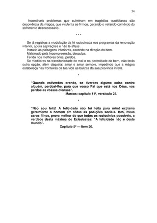 54

    Incontáveis problemas que culminam em tragédias quotidianas são
decorrência da mágoa, que virulenta se firmou, gerando o nefando comércio do
sofrimento desnecessário.

                                    ***

    Se já registras a modulação da fé raciocinada nos programas da renovação
interior, apura aspirações e não te aflijas.
    Instado às paisagens Inferiores, ascende na direção do bem.
    Malsinado pela Incompreensão, desculpa.
    Ferido nos melhores brios, perdoa.
    Se meditares na transitoriedade do mal e na perenidade do bem, não terás
outra opção, além daquela: amar e amar sempre, impedindo que a mágoa
estabeleça nas fronteiras da tua vida as balizas da sua província infeliz.

                                     *

     “Quando estiverdes orando, se tiverdes alguma coisa contra
     alguém, perdoai-lhe, para que vosso Pai que está nos Céus, vos
     perdoe as vossas ofensas”.
                           Marcos: capítulo 11º, versículo 25.

                                     *

     “Não sou feliz! A felicidade não foi feita para mim! exclama
     geralmente o homem em tôdas as posições sociais. Isto, meus
     caros filhos, prova melhor do que todos os raciocínios possíveis, a
     verdade desta máxima do Eclesiastes: “A felicidade não é deste
     mundo”.
                        Capítulo 5º — Item 20.
 