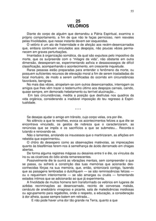 55


                                  25
                               VELÓRIOS
   Diante do corpo de alguém que demandou a Pátria Espiritual, examina o
próprio comportamento, a fim de que não te faças pernicioso, nem resvales
pelas frivolidades, que nesse instante devem ser esquecidas.
   O velório é um ato de fraternidade e de afeição aos recém-desencarnados
que, embora continuem vinculados aos despojos, não poucas vêzes perma-
necem em graves perturbações.
   Imantados à organização somática, da qual são expulsos pelo impositivo da
morte, que os surpreende com o “milagre da vida”, não obstante em outra
dimensão, desesperam-se, experimentando asfixia e desassossegos de difícil
classificação, acompanhando o acontecimento, em crescente inquietude.
   Raras pessoas estão preparadas para entender o fenômeno da morte, ou
possuem suficientes recursos de elevação moral a fim de serem trasladadas do
local mortuário, de modo a serem certificadas do ocorrido em circunstâncias
favoráveis, benignas.
   No mais das vêzes, atropelam-se com outros desencarnados, interrogam os
amigos que lhes vêm trazer o testemunho último aos despojos carnais, caindo,
quase sempre, em demorado hebetamento ou terrível alucinação...
     Em tais circunstâncias, medita a posição que desfrutas nos quadros da
vida orgânica, considerando a inadiável imposição do teu regresso à Espiri-
tualidade.

                                     ***

    Se desejas ajudar o amigo em trânsito, cujo corpo velas, ora por êle.
    No silêncio a que te recolhes, evoca os acontecimentos felizes a que êle se
encontrava vinculado, os gestos de nobreza que o caracterizaram, as
renúncias que se impôs e os sacrifícios a que se submeteu... Recorda-o
lutando e renovando-se.
    Não o lamentes, arrolando os insucessos que o martirizaram, as aflições em
rebeldia que experimentou.
    O chôro do desespero como as observações malévolas, as imprecações
quanto às blasfêmias ferem-nos à semelhança de ácido derramado em chagas
abertas.
    De forma alguma registres mágoas ou desaires entre ti e êle, os vínculos da
ira ou as cicatrizes do ódio ainda remanescentes.
    Possivelmente êle te ouvirá as vibrações mentais, sem compreender o que
se passa, ou sofrerá a constrição das tuas memórias que acionarão des-
conhecidas fôrças na sua memória, que, então, sintonizará contigo, fazendo
que as paisagens lembradas o dulcifiquem — se são reminiscências felizes —
ou o requeimem interiormente — se são amargas ou cruéis — fomentando
estados íntimos que se adicionarão ao que já experimenta.
    A frivolidade de muitos homens tem transformado os velórios em lugares de
azêdas recriminações ao desencarnado, recinto de conversas malsãs,
cenáculo de anedotário vinagroso e picante, sala de maledicências insidiosas
ou agrupamento para regabofes, onde o respeito, a educação, a consideração
à dor alheia, quase sempre batem em retirada...
        E não pode haver uma dor tão grande na Terra, quanto a que
 