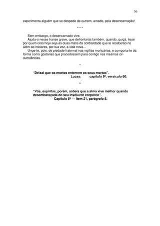 56

experimenta alguém que se despede de outrem, amado, pela desencarnação!

                                      ***

   Sem embargo, o desencarnado vive.
   Ajuda-o nesse transe grave, que defrontarás também, quando, quiçá, êsse
por quem oras hoje seja as duas mãos da cordialidade que te receberão no
além ao iniciares, por tua vez, a vida nova...
   Unge-te, pois, de piedade fraternal nas vigílias mortuárias, e comporta-te da
forma como gostarias que procedessem para contigo nas mesmas cir-
cunstâncias.

                                       *

       “Deixai que os mortos enterrem os seus mortos”.
                              Lucas:      capítulo 9º, versículo 60.

                                       *

       “Vós, espíritas, porém, sabeis que a alma vive melhor quando
       desembaraçada do seu invólucro corpóreo”.
                     Capítulo 5º — Item 21, parágrafo 5.
 
