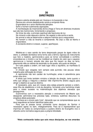 57


                                  26
                              DIRETRIZES
   Cresce a planta atraida pelo sol. Avança o rio buscando o mar.
   Renova-se a árvore desdobrando ramos e enrijando fibras.
   Engrandece-se o amor distribuindo bênçãos.
   Sofre o homem sublimando aspirações.
   A manifestação da misericórdia divina chega à Terra em diretrizes imutáveis
que são leis inamovíveis, fomentando o progresso.
   No limiar da vida, o princípio sspiritual são fascículos de luz.
   No mineral a vida repousa e dorme. No vegetal a vida sonha e sente.
   No animal a vida se desenvolve e adquire instintos que a resguardam.
   No homem a vida se levanta e compreende. No anjo a vida se liberta e
   engrandece.
   A constante diretriz é crescer, superar, aperfeiçoar.

                                     ***

     Modela-se o vaso saindo da lama desprezada graças às ágeis mãos do
oleiro; a utilidade doméstica toma forma sob a lâmina vigorosa do instrumento
que fere a madeira, aprimorando-a para se tornar comodidade e confôrto;
encandece-se o minério e se faz moldável ao império do calor que o aquece;
aprimora-se o homem através dos atos que lhe traçam os dias na terra,
plasmando nêle os valôres da ascensão ou da queda, aos quais se afeiçoe.
     Em tudo palpita a ordem, em todo lugar vibra o equilíbrio, se manifesta Q
vigor da Lei.
     O chicote que vergasta nem sempre está punindo; não poucas vêzes
trabalha pela retificação do infrator.
     A reprimenda não tem caráter de humilhação; antes é advertência para
evitar nôvo êrro.
     A bitola que limita também ministra a bênção da direção, tanto quanto o
trilho que obriga a máquina a deslizar nêle imprime-lhe diretriz segura para
atingir o objetivo ao qual se destina.
     É necessário, pois, que em nossos atos esteja presente sempre a ordem,
essa filha da obediência e irmã da disciplina, formando uma harmônica tríade
para o nosso sucesso na materialização dos objetivos elevados que
perseguimos.
     Examinemos com a necessária atenção o ensinamento do Mestre que,
desejando administrar-nos preciosa lição, sintetizou sublimes discursos na
singeleza dêste postulado:
     “Conhece-se a árvore pelo fruto”, deixando que se compreendesse que os
seus seguidores se fariam identificar pelos atos.
     Para que te possas tornar conhecido como discípulo do Senhor é
necessário agires no bem, infatigàvelmente. Para tal é imprescindível que
imprimas em todos os compromissos a austera diretriz do Evangelho vivo e
vibrante como normativa segura para a própria felicidade.

                                      *

    “Nisto conhecerão todos que sois meus discípulos, se vos amardes
 