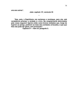 58

uns aos outros”.
                       João: capítulo 13º, versículo 35

                                   *

    “Que, pois, o Espiritismo vos esclareça e recoloque, para vós, sob
verdadeiros prismas, a verdade e o êrro, tão singularmente deformados
pela vossa cegueira! Agireis então como bravos soldados que, longe de
fugirem ao perigo, preferem as lutas dos combates arriscados, à paz que
lhes não pode dar glória, nem promoção!”
               Capítulo 5º — Item 24, parágrafo 5.
 