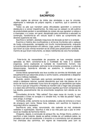 59


                                  27
                               SACRIFÍCIO
    Não cogites de eliminar da órbita das atividades a que te vinculas,
objetivando a redenção do próprio espírito, o sacrifício, que é cantinho de
redenção.
    Todos os pés que transitam pelas dificuldades aprendem a contornar
obstáculos e a vencer impedimentos. As mãos que se calejam no afã sublime
da produtividade perdem a sensibilidade às coisas vãs que agradam a cobiça e
a insensatez, e o corpo, em geral, disciplinado pela continência e educado na
contenção, transforma-se em veículo dúctil e nobre ao cumprimento dos
deveres superiores da vida.
    Sacrifício é, também, atestado inequívoco de devoção ao bem e à verdade.
    Examina a história dos crucificadores e vê-los-ás triunfantes sob o aplauso
da ilusão enlouquecida, carregados em triunfo momentaneamente, enquanto
os crucificados permanecem em silêncio. Logo, porém, êles passam e aquêles
que foram as suas vítimas levantam-se do olvido para perpetuarem, através do
martírio de que foram instrumento, os ideais nobilitantes da vera Humanidade.

                                      ***

     Falar-te-ão da necessidade de poupares as tuas energias quando
aplicadas ao Bem; conclamar-te-ão à inutilidade do nada e à vaidade
enganosa, como explicando a nulidade do investimento homem, nos
turbulentos dias da atualidade; estimular-te-ão emoções grosseiras, o cultivo de
idiossincrasias, fazendo-te aferrado ao azedume, à intolerância e à
perniciosidade.
    Outras bõcas apresentarão aos teus ouvidos os convites da felicidade, qual
estupefaciente que absorvido produz o sonho ilusório, antecedendo o despertar
da crua e inditosa realidade...
    Quando, porém, fascinado pela quimera perceberes o engôdo em que
caíste e desejares retornar; quando descobrires que tudo não passou de um
sonho de loucura acalentado numa hora de angústia; ao perceberes que estes
na Terra e que por enquanto o Planêta se mantém sob o fragor das provações
e o sôpro dos sofrimentos e desejares buscar aquêles que foram comparsas da
tua desdita, possivelmente não os encontrarás receptivos nem ateveis ao teu
lado...
    Consultados dir-te-ão: “Não sabias? Que espe ravas do mundo, tu que
emboscaste o Cristo no coração e o atiraste fora, no lôdo da paixão? Agora,
caro amigo, é contigo”.
    Verificarás, então, somente na via da soledade, o pêso do remorso e o travo
de amargura sem nome. Nessa hora, todavia, com sacrifício te imporás o
recomêço difícil e necessário.
    Sacrifica-te, pois, antes, renunciando, não cedendo ao mal, olvidando
vaidades e superstições. Sacrifica à vida a tua vida para que a paz te ente-
soure as moedas da harmonia interior.
    Chegarás, depois, à conclusão do porque Ele, teu Amigo Divino, preferiu o
sacrifício a todo instante, desde as palhas úmidas de um estábulo pobre, às
jornadas a pé sob sol causticante, o encontro e a convivência com as pessoas
mal cheirosas dos caminhos, em regime de misericórdia para com os
 