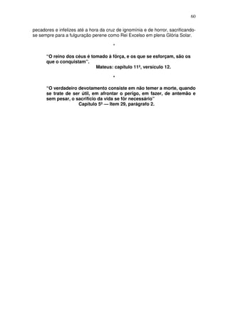 60

pecadores e infelizes até a hora da cruz de ignomínia e de horror, sacrificando-
se sempre para a fulguração perene como Rei Excelso em plena Glória Solar.

                                       *

      “O reino dos céus é tomado à fôrça, e os que se esforçam, são os
      que o conquistam”.
                            Mateus: capítulo 11º, versículo 12.

                                       *

      “O verdadeiro devotamento consiste em não temer a morte, quando
      se trate de ser útil, em afrontar o perigo, em fazer, de antemão e
      sem pesar, o sacrifício da vida se fôr necessário”
                    Capítulo 5º — Item 29, parágrafo 2.
 