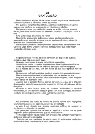 61


                                 28
                             GRATULAÇÃO
    No torvelinho das aflições, fácil é para o homem esquecer-se das doações
superiores com que o Senhor da Vida o aquinhoou.
    Por qualquer insignificante problema, a contrariedade lhe tisna a lucidez,
fazendo que blasfeme ou se desgaste em injustificável rebelião.
    Diz-se comumente que a vida não merece ser vivida, pois que somente
decepções e lutas se amontoam por todo lado, em tôrva conspiração contra a
paz.
    E há tanta beleza e harmonia na Terra!
    No entanto, acostumado às bênçãos, não as aquilata devidamente,
reportando-se ao seu valor somente quando as circunstâncias o privam de
qualquer uma dessas concessões.
    Necessário é, portanto, sair um pouco do castelo do eu para examinar com
lucidez a Casa do Pai Criador e valorizar os tesouros de que pode dispor,
exaltando a glória do viver.

                                     ***

   Se possuís visão, recorda os que a perderam. Se dispões da audição,
pensa nos que não conseguem ouvir.
   Se podes movimentar-te, evoca os limitados na paralisia.
   Se desfrutas saúde, considera os padecentes das múltiplas enfermidades.
   Se és aquinhoado com um lar, examina a situação dos desabrigados.
   Se te fizeste pai ou mãe, tem em mente os que não lograram fruir tal
aspiração.
   Se reténs os valôres transitórios, medita a respeito dos que nada possuem.
   Mas se te escasseia esta ou aquela dádiva, tem paciência e espera.
   Ninguém na Terra se encontra afortunadamente completo, como ninguém
há que esteja em abandono total.
   Aquêles que te parecem felizes, apenas parecem. E os que se te afiguram
desgraçados, estão temporariamente resgatando dívidas, dirigidos por sábios
desígnios.
   Gratidão é rara moeda entre os homens. Habituados à ambição
desenfreada, da vida somente desejam gozar, sem outra aspiração, aquela que
conduz à plenitude permanente, a dos valôres imperecíveis.
                                       ***


   Os problemas são frutos da inércia do próprio homem que, negligente,
acumula dificuldades, por egoísmo, desaire ou precipitação -
   A vida é um desafio que merece carinhoso esfôrço de coragem e
significativa contribuição de trabalho.
   Ser grato pela oportunidade de crescer, significa o mínimo que se pode
responder a êsse empreendimento que é a reencarnação.
   Todos rogam atingir novas metas, sem embargo não se fazem reconhecidos
do Senhor pelos alvos lobrigados.
    Gratidão, por isso, nas horas da agonia, como do testemunho, mediante a
humildade ante as provações redentoras, necessárias.
 
