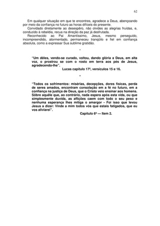 62

   Em qualquer situação em que te encontres, agradece a Deus, abençoando
por meio da confiança no futuro as horas difíceis do presente.
   Convidado diretamente ao desespêro, não olvides as alegrias fruídas, e,
conduzido à rebeldia, recua na direção da paz já desfrutada.
   Reconhecido ao Pai Amantíssimo, Jesus, mesmo perseguido,
incompreendido, atormentado, permaneceu tranqüilo e fiel em confiança
absoluta, como a expressar Sua sublime gratidão.

                                    *

     “Um dêles, vendo-se curado, voltou, dando glória a Deus, em alta
     voz, o prostrou se com o rosto em terra aos pés de Jesus,
     agradecendo-lhe”.
                       Lucas capítulo 17º, versículos 15 e 16.

                                    *

     “Todos os sofrimentos: misérias, decepções, dores físicas, perda
     de seres amados, encontram consolação em a fé no futuro, em a
     confiança na justiça de Deus, que o Cristo veio ensinar aos homens.
     Sôbre aquêle que, ao contrário, nada espera após esta vida, ou que
     simplesmente duvida, as aflições caem com todo o seu peso e
     nenhuma esperança lhes mitiga o amargor - Foi isso que levou
     Jesus a dizer: Vinde a mim todos vós que estais fatigados, que eu
     vos aliviarei”.
                                    Capítulo 6º — Item 2.
 