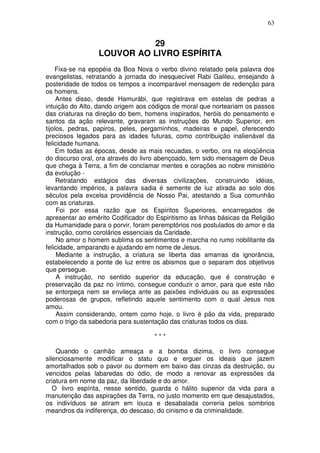 63


                            29
                  LOUVOR AO LIVRO ESPÍRITA
    Fixa-se na epopéia da Boa Nova o verbo divino relatado pela palavra dos
evangelistas, retratando a jornada do inesquecível Rabi Galileu, ensejando à
posteridade de todos os tempos a incomparável mensagem de redenção para
os homens.
     Antes disso, desde Hamurábi, que registrava em estelas de pedras a
intuição do Alto, dando origem aos códigos de moral que norteariam os passos
das criaturas na direção do bem, homens inspirados, heróis do pensamento e
santos da ação relevante, gravaram as instruções do Mundo Superior, em
tijolos, pedras, papiros, peles, pergaminhos, madeiras e papel, oferecendo
preciosos legados para as idades futuras, como contribuição inalienável da
felicidade humana.
     Em todas as épocas, desde as mais recuadas, o verbo, ora na eloqüência
do discurso oral, ora através do livro abençoado, tem sido mensagem de Deus
que chega à Terra, a fim de conclamar mentes e corações ao nobre ministério
da evolução -
     Retratando estágios das diversas civilizações, construindo idéias,
levantando impérios, a palavra sadia é semente de luz atirada ao solo dos
séculos pela excelsa providência de Nosso Pai, atestando a Sua comunhão
com as criaturas.
     Foi por essa razão que os Espíritos Superiores, encarregados de
apresentar ao emérito Codificador do Espiritismo as linhas básicas da Religião
da Humanidade para o porvir, foram peremptórios nos postulados do amor e da
instrução, como corolários essenciais da Caridade.
     No amor o homem sublima os sentimentos e marcha no rumo nobilitante da
felicidade, amparando e ajudando em nome de Jesus.
     Mediante a instrução, a criatura se liberta das amarras da ignorância,
estabelecendo a ponte de luz entre os abismos que o separam dos objetivos
que persegue.
     A instrução, no sentido superior da educação, que é construção e
preservação da paz no íntimo, consegue conduzir o amor, para que este não
se entorpeça nem se envileça ante as paixões individuais ou as expressões
poderosas de grupos, refletindo aquele sentimento com o qual Jesus nos
amou.
     Assim considerando, ontem como hoje, o livro é pão da vida, preparado
com o trigo da sabedoria para sustentação das criaturas todos os dias.

                                     ***

    Quando o canhão ameaça e a bomba dizima, o livro consegue
silenciosamente modificar o statu quo e erguer os ideais que jazem
amortalhados sob o pavor ou dormem em baixo das cinzas da destruição, ou
vencidos pelas labaredas do ódio, de modo a renovar as expressões da
criatura em nome da paz, da liberdade e do amor.
   O livro espírita, nesse sentido, guarda o hálito superior da vida para a
manutenção das aspirações da Terra, no justo momento em que desajustados,
os indivíduos se atiram em louca e desabalada correria pelos sombrios
meandros da indiferença, do descaso, do cinismo e da criminalidade.
 