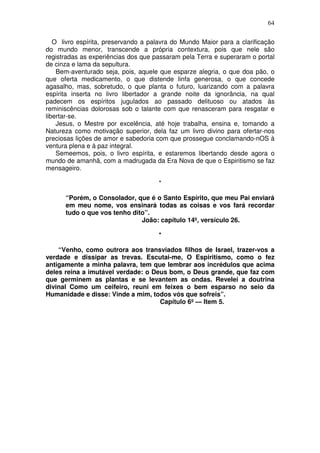 64

   O livro espírita, preservando a palavra do Mundo Maior para a clarificação
do mundo menor, transcende a própria contextura, pois que nele são
registradas as experiências dos que passaram pela Terra e superaram o portal
de cinza e lama da sepultura.
    Bem-aventurado seja, pois, aquele que esparze alegria, o que doa pão, o
que oferta medicamento, o que distende linfa generosa, o que concede
agasalho, mas, sobretudo, o que planta o futuro, luarizando com a palavra
espírita inserta no livro libertador a grande noite da ignorância, na qual
padecem os espíritos jugulados ao passado delituoso ou atados às
reminiscências dolorosas sob o talante com que renasceram para resgatar e
libertar-se.
    Jesus, o Mestre por excelência, até hoje trabalha, ensina e, tomando a
Natureza como motivação superior, dela faz um livro divino para ofertar-nos
preciosas lições de amor e sabedoria com que prossegue conclamando-nOS à
ventura plena e à paz integral.
    Semeemos, pois, o livro espírita, e estaremos libertando desde agora o
mundo de amanhã, com a madrugada da Era Nova de que o Espiritismo se faz
mensageiro.

                                      *

      “Porém, o Consolador, que é o Santo Espírito, que meu Pai enviará
      em meu nome, vos ensinará todas as coisas e vos fará recordar
      tudo o que vos tenho dito”.
                              João: capítulo 14º, versículo 26.

                                      *

    “Venho, como outrora aos transviados filhos de Israel, trazer-vos a
verdade e dissipar as trevas. Escutai-me, O Espiritismo, como o fez
antigamente a minha palavra, tem que lembrar aos incrédulos que acima
deles reina a imutável verdade: o Deus bom, o Deus grande, que faz com
que germinem as plantas e se levantem as ondas. Revelei a doutrina
divinal Como um ceifeiro, reuni em feixes o bem esparso no seio da
Humanidade e disse: Vinde a mim, todos vós que sofreis”.
                                    Capítulo 6º — Item 5.
 