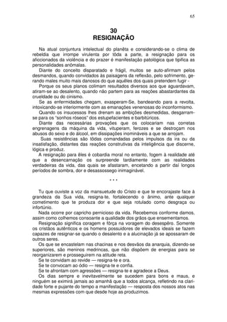 65


                                  30
                             RESIGNAÇÃO
    Na atual conjuntura intelectual do planêta e considerando-se o clima de
rebeldia que irrompe virulenta por tôda a parte, a resignação para os
aficcionados da violência e do prazer é manifestação patológica que tipifica as
personalidades anômalas.
    Diante do conceito disparatado e frágil, muitos se auto-afirmam pelos
desmandos, quando convidados às paisagens da reflexão, pelo sofrimento, ge-
rando males muito mais danosos do que aquêles dos quais pretendem fugir -
    Porque os seus planos colimam resultados diversos aos que aguardavam,
atiram-se ao desalento, quando não partem para as reações abastardantes da
crueldade ou do cinismo.
    Se as enfermidades chegam, exasperam-Se, bandeando para a revolta,
intoxicando-se interiormente com as emanações venenosas do inconformismo.
    Quando os insucessos lhes drenam as ambições desmedidas, desgarram-
se para os “sonhos róseos” dos estupefacientes e barbitúricos.
    Diante das necessárias provações que os colocariam nas corretas
engrenagens da máquina da vida, vituperam, ferozes e se destroçam nos
abusos do sexo e do álcool, em dissipações inomináveis a que se arrojam.
     Suas resistências são tôdas comandadas pelos impulsos da ira ou da
insatisfação, distantes das reações construtivas da inteligência que discerne,
lógica e produz.
    A resignação para êles é cobardia moral no entanto, fogem à realidade até
que a desencarnação os surpreende tardiamente com as realidades
verdadeiras da vida, das quais se afastaram, encetando a partir daí longos
períodos de sombra, dor e desassossego inimaginável.

                                     ***

   Tu que ouviste a voz da mansuetude do Cristo e que te encorajaste face à
grandeza da Sua vida, resigna-te, fortalecendo o ânimo, ante qualquer
cometimento que te produza dor e que seja rotulado como desgraça ou
infortúnio.
   Nada ocorre por capricho pernicioso da vida. Recebemos conforme damos,
assim como colhemos consoante a qualidade dos grãos que ensementamos.
   Resignação significa coragem e fôrça na voragem do desespêro. Somente
os cristãos autênticos e os homens possuidores de elevados ideais se fazem
capazes de resignar-se quando o desalento e a alucinação já se apossaram de
outros seres.
   Os que se encastelam nas chacinas e nos desvãos da anarquia, dizendo-se
superiores, são meninos medrincas, que não dispõem de energias para se
reorganizarem e prosseguirem na atitude reta.
   Se te convidam ao revide — resigna-te e ora.
   Se te convocam ao ódio — resigna-te e confia.
   Se te afrontam com agressões — resigna-te e agradece a Deus.
   Os dias sempre e inevitavelmente se sucedem para bons e maus, e
ninguém se eximirá jamais ao amanhã que a todos alcança, refletindo na clari-
dade forte e pujante do tempo a manifestação — resposta dos nossos atos nas
mesmas expressões com que desde hoje as produzimos.
 