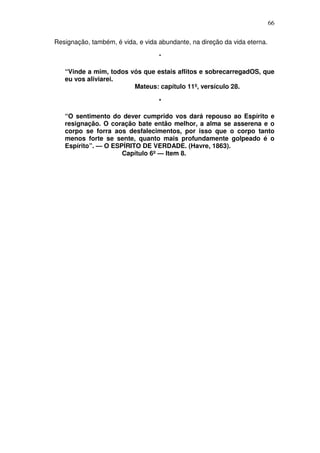 66

Resignação, também, é vida, e vida abundante, na direção da vida eterna.

                                   *

   “Vinde a mim, todos vós que estais aflitos e sobrecarregadOS, que
   eu vos aliviarei.
                        Mateus: capítulo 11º, versículo 28.

                                   *

   “O sentimento do dever cumprido vos dará repouso ao Espírito e
   resignação. O coração bate então melhor, a alma se asserena e o
   corpo se forra aos desfalecimentos, por isso que o corpo tanto
   menos forte se sente, quanto mais profundamente golpeado é o
   Espírito”. — O ESPÍRITO DE VERDADE. (Havre, 1863).
                     Capítulo 6º — Item 8.
 