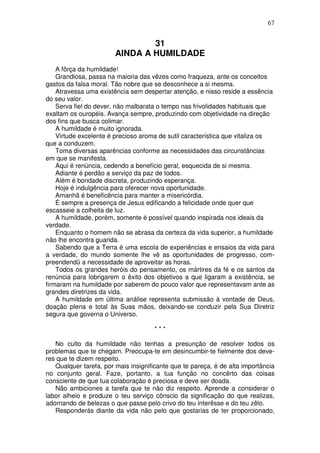 67


                                31
                        AINDA A HUMILDADE
    A fôrça da humildade!
    Grandiosa, passa na maioria das vêzes como fraqueza, ante os conceitos
gastos da falsa moral. Tão nobre que se desconhece a si mesma.
    Atravessa uma existência sem despertar atenção, e nisso reside a essência
do seu valor.
    Serva fiel do dever, não malbarata o tempo nas frivolidades habituais que
exaltam os ouropéis. Avança sempre, produzindo com objetividade na direção
dos fins que busca colimar.
    A humildade é muito ignorada.
    Virtude excelente é precioso aroma de sutil característica que vitaliza os
que a conduzem.
    Toma diversas aparências conforme as necessidades das circunstâncias
em que se manifesta.
    Aqui é renúncia, cedendo a benefício geral, esquecida de si mesma.
    Adiante é perdão a serviço da paz de todos.
    Além é bondade discreta, produzindo esperança.
    Hoje é indulgência para oferecer nova oportunidade.
    Amanhã é beneficência para manter a misericórdia.
    É sempre a presença de Jesus edificando a felicidade onde quer que
escasseie a colheita de luz.
    A humildade, porém, somente é possível quando inspirada nos ideais da
verdade.
    Enquanto o homem não se abrasa da certeza da vida superior, a humildade
não lhe encontra guarida.
    Sabendo que a Terra é uma escola de experiências e ensaios da vida para
a verdade, do mundo somente lhe vê as oportunidades de progresso, com-
preendendü a necessidade de aproveitar as horas.
    Todos os grandes heróis do pensamento, os mártires da fé e os santos da
renúncia para lobrigarem o êxito dos objetivos a que ligaram a existência, se
firmaram na humildade por saberem do pouco valor que representavam ante as
grandes diretrizes da vida.
    A humildade em última análise representa submissão à vontade de Deus,
doação plena e total às Suas mãos, deixando-se conduzir pela Sua Diretriz
segura que governa o Universo.

                                      ***

   No culto da humildade não tenhas a presunção de resolver todos os
problemas que te chegam. Preocupa-te em desincumbir-te fielmente dos deve-
res que te dizem respeito.
   Qualquer tarefa, por mais insignificante que te pareça, é de alta importância
no conjunto geral. Faze, portanto, a tua função no concêrto das coisas
consciente de que tua colaboração é preciosa e deve ser doada.
   Não ambiciones a tarefa que te não diz respeito. Aprende a considerar o
labor alheio e produze o teu serviço cônscio da significação do que realizas,
adornando de belezas o que passe pelo crivo do teu interêsse e do teu zêlo.
   Responderás diante da vida não pelo que gostarias de ter proporcionado,
 