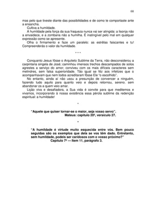 68

mas pelo que tiveste diante das possibilidades e de como te comportaste ante
a ensancha.
   Cultiva a humildade.
   A humildade pela força da sua fraqueza nunca vai ser atingida: a lisonja não
a envaidece, e a zombaria não a humilha. É inatingível pelo mal em qualquer
expressão como se apresente.
   Olha o firmamento e faze um paralelo: as estrêlas faiscantes e tu!
Compreenderás o valor da humildade.

                                     ***

   Conquanto Jesus fôsse o Arquiteto Sublime da Terra, não desconsiderou a
carpintaria singela de José; caminhou imensos trechos descampados de solos
agrestes a serviço do amor; conviveu com os mais difíceis caracteres sem
melindres, sem falsa superioridade. Tão igual se fêz aos infelizes que o
acompanhavam que nem todos acreditaram fôsse Ele “o escolhido”.
   No entanto, ainda aí não usou a presunção de convencer a ninguém,
fazendo tudo aquilo para quanto veio e depois retornou, sereno. sem
abandonar os a quem veio amar.
    Lição viva e desafiadora, a Sua vida é convite para que meditemos e
vivamos, incorporando à nossa existência essa pérola sublime da redenção
espiritual: a humildade!

                                       *

      “Aquele que quiser tornar-se o maior, seja vosso servo”.
                            Mateus: capítulo 20º, versículo 27.

                                       *

      “A humildade é virtude muito esquecida entre vós. Bem pouco
      seguidas são os exemplos que dela se vos têm dado. Entretanto,
      sem humildade, podeis ser caridosos com o vosso próximo?”
                  Capítulo 7º — Item 11, parágrafo 3.
 